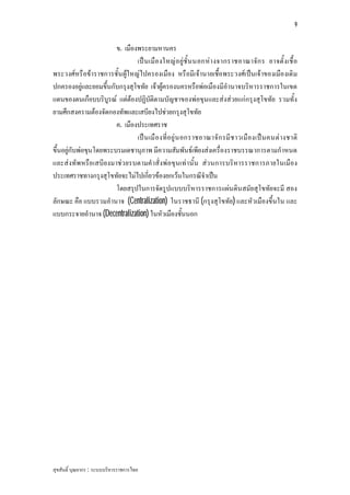 9


                        ข. เมืองพระยามหานคร
                                เป น เมือ งใหญ อ ยูชั้ น นอกหา งจากราชอาณาจัก ร อาจตั้ งเชื้ อ
พระวงศหรือขาราชการชั้น ผูใหญไปครองเมือง หรือมีเจานายเชื้อพระวงศเปนเจาของเมืองเดิม
ปกครองอยูและยอมขึ้นกับกรุงสุโขทัย เจาผูครองนครหรือพอเมืองมีอํานาจบริหารราชการในเขต
แดนของตนเกือบบริบูรณ แตตองปฏิบัติตามบัญชาของพอขุนและสงสวยแกกรุงสุโขทัย รวมทั้ง
ยามศึกสงครามตองจัดกองทัพและเสบียงไปชวยกรุงสุโขทัย
                        ค. เมืองประเทศราช
                                เป น เมื อ งที่อ ยู น อกราชอาณาจั ก รมี ช าวเมื องเป น คนต างชาติ
ขึ้นอยูกับพอขุนโดยพระบรมเดชานุภาพ มีความสัมพันธเพียงสงเครื่องราชบรรณาการตามกําหนด
และสงทัพหรือเสบีย งมาชว ยรบตามคําสั่งพอขุนเทานั้น สว นการบริหารราชการภายในเมือง
ประเทศราชทางกรุงสุโขทัยจะไมไปเกี่ยวของยกเวนในกรณีจําเปน
                        โดยสรุปในการจัดรูปแบบบริหารราชการแผนดินสมัยสุโขทัยจะมี สอง
ลักษณะ คือ แบบรวมอํานาจ (Centralization) ในราชธานี (กรุงสุโขทัย) และหัวเมืองขึ้นใน และ
แบบกระจายอํานาจ (Decentralization) ในหัวเมืองชั้นนอก




สุขสันติ์ บุณยากร : ระบบบริหารราชการไทย
 