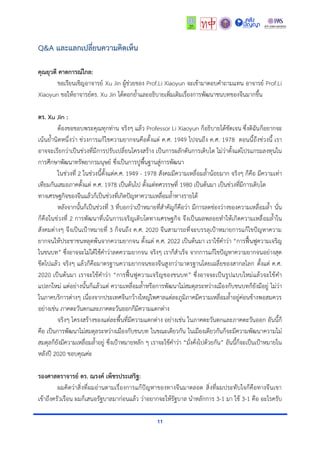 11
Q&A และแลกเปลี่ยนความคิดเห็น
คุณยุวดี คาดการณ์ไกล:
ขอเรียนเชิญอาจารย์ Xu Jin ผู้ช่วยของ Prof.Li Xiaoyun จะเข้ามาตอบคำถามแทน อาจารย์ Prof.Li
Xiaoyun ขอให้อาจารย์ดร. Xu Jin ได้ตอกย้ำและอธิบายเพิ่มเติมเรื่องการพัฒนาชนบทของจีนมากขึ้น
ดร. Xu Jin :
ต้องขอขอบพระคุณทุกท่าน จริงๆ แล้ว Professor Li Xiaoyun ก็อธิบายได้ชัดเจน ซึ่งดิฉันก็อยากจะ
เน้นย้ำนิดหนึ่งว่า ช่วงการแก้ไขความยากจนคือตั้งแต่ ค.ศ. 1949 ไปจนถึง ค.ศ. 1978 ตอนนี้ถึงช่วงนี้ เรา
อาจจะเรียกว่าเป็นช่วงที่มีการปรับเปลี่ยนโครงสร้าง เป็นการผลักดันการเติบโต ไม่ว่าตั้งแต่โปรแกรมลงทุนใน
การศึกษาพัฒนาทรัพยากรมนุษย์ ซึ่งเป็นการปูพื้นฐานสู่การพัฒนา
ในช่วงที่ 2 ในช่วงนี้ตั้งแต่ค.ศ. 1949 - 1978 สังคมมีความเหลื่อมล้ำน้อยมาก จริงๆ ก็คือ มีความเท่า
เทียมกันเสมอภาคตั้งแต่ ค.ศ. 1978 เป็นต้นไป ตั้งแต่ทศวรรษที่ 1980 เป็นต้นมา เป็นช่วงที่มีการเติบโต
ทางเศรษฐกิจของจีนแล้วก็เป็นช่วงที่เกิดปัญหาความเหลื่อมล้ำทางรายได้
หลังจากนั้นก็เป็นช่วงที่ 3 ที่บอกว่าเป้าหมายที่สำคัญก็คือว่า มีการลดช่องว่างของความเหลื่อมล้ำ นั่น
ก็คือในช่วงที่ 2 การพัฒนาที่เน้นการเจริญเติบโตทางเศรษฐกิจ จึงเป็นผลพลอยทำให้เกิดความเหลื่อมล้ำใน
สังคมต่างๆ จึงเป็นเป้าหมายที่ 3 ก็จนถึง ค.ศ. 2020 จีนสามารถที่จะบรรลุเป้าหมายการแก้ไขปัญหาความ
ยากจนให้ประชาชนหลุดพ้นจากความยากจน ตั้งแต่ ค.ศ. 2022 เป็นต้นมา เราใช้คำว่า “การฟื้นฟูความเจริญ
ในชนบท” ซึ่งอาจจะไม่ได้ใช้คำว่าลดความยากจน จริงๆ เราก็สำเร็จ จากการแก้ไขปัญหาความยากจนอย่างสุด
ขีดไปแล้ว จริงๆ แล้วก็คือมาตรฐานความยากจนของจีนสูงกว่ามาตรฐานโดยเฉลี่ยของสากลโลก ตั้งแต่ ค.ศ.
2020 เป็นต้นมา เราจะใช้คำว่า “การฟื้นฟูความเจริญของชนบท” ซึ่งอาจจะเป็นรูปแบบใหม่แล้วจะใช้คำ
แปลกใหม่ แต่อย่างนั้นก็แล้วแต่ ความเหลื่อมล้ำหรือการพัฒนาไม่สมดุลระหว่างเมืองกับชนบทก็ยังมีอยู่ ไม่ว่า
ในภาคบริการต่างๆ เนื่องจากประเทศจีนกว้างใหญ่ไพศาลแต่ละภูมิภาคมีความเหลื่อมล้ำอยู่ค่อนข้างพอสมควร
อย่างเช่น ภาคตะวันตกและภาคตะวันออกก็มีความแตกต่าง
จริงๆ โครงสร้างของแต่ละพื้นที่มีความแตกต่าง อย่างเช่น ในภาคตะวันตกและภาคตะวันออก อันนี้ก็
คือ เป็นการพัฒนาไม่สมดุลระหว่างเมืองกับชนบท ในขณะเดียวกัน ในเมืองเดียวกันก็จะมีความพัฒนาความไม่
สมดุลก็ยังมีความเหลื่อมล้ำอยู่ ซึ่งเป้าหมายหลัก ๆ เราจะใช้คำว่า “มั่งคั่งไปด้วยกัน” อันนี้ก็จะเป็นเป้าหมายใน
หลังปี 2020 ขอบคุณค่ะ
รองศาสตราจารย์ ดร. ณรงค์ เพ็ชรประเสริฐ:
ผมคิดว่าสิ่งที่ผมอ่านตามเรื่องการแก้ปัญหาของทางจีนมาตลอด สิ่งที่ผมประทับใจก็คือทางจีนเขา
เข้าถึงครัวเรือน ผมก็เสนอรัฐบาลมาก่อนแล้ว ว่าอยากจะให้รัฐบาล นำหลักการ 3-1 มา ใช้ 3-1 คือ อะไรครับ
 