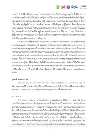 12
1 หมู่บ้าน 1 นักวิจัย นักวิชาการ และ 1 ข้าราชการ ทำงานร่วมกันครับ และดูว่าหมู่บ้านนั้นมีปัญหาความ
ยากจนเกิดจากอะไรจะได้แก้เป็นจุดๆไป แต่ก็รู้สึกว่าไม่มีใครยอมรับ เท่าที่จีนเขาทำสำเร็จซึ่งจีนไม่ใช่แค่ 1
หมู่บ้านแต่มีการทำไประดับย่อยถึงครัวเรือน 4-10 ครัวเรือน ประการต่อมาคือว่า ในการแบ่งปันโอกาส ชัดเจน
ว่าโอกาสที่สำคัญที่สุดคือ โอกาสทางการศึกษา โอกาสการได้รับข้อมูลความรู้ที่ถูกต้อง ซึ่งตรงนี้คนชนบทก็
ตามแต่ แม้แต่คนงานก็ตามแต่ คนงานอยู่ในโรงงานมีโอกาสจะรับข้อมูลความรู้ที่ถูกต้องน้อย ทั้งที่ขณะนี้เรา
เป็นประเทศทุนนิยมก่อนจีน โดยใช้เศรษฐกิจตลาดก่อนจีน และช่วง 20 ปีที่ผ่านมา เราบอกว่าถ้าค่าจ้างบ้าน
เราขึ้น เราจะไปลงทุนเมืองจีนแต่ ณ วันนี้ไม่ใช่ วันนี้ค่าจ้างในจีนสูงกว่าเราประมาณ 20 เปอร์เซ็นต์ครับ มันมี
แต่จีนที่ย้ายทุนมาเมืองไทย เพราะค่าจ้างมันถูกกว่า
ถ้าถามว่าเกิดอะไรขึ้นได้อย่างไร ในเมื่อเราพัฒนาเศรษฐกิจตลาดมาก่อนจีนถึง 20 ปี แต่ทำไมค่าจ้าง
ของไทยเฉลี่ยแล้วต่ำกว่าจีนเพราะอะไร? อันนี้เป็นโจทย์ที่ถาม เราบอกว่าจีนเป็นคอมมิวนิสต์อย่างนู้นอย่างนี้
อย่างนั้น พอเขาเปิดเศรษฐกิจตลาดขึ้นมา เขาสามารถยกระดับรายได้ของจีนไปได้ไกล และตอนนี้ผมทราบว่า
จีนเขาจะหันมาพึ่งตลาดภายในมากขึ้น ถึงแม้เขาจะเป็นประเทศส่งออกก็จริง แต่เขาจะกลับมาพึ่งตลาดภายใน
มากขึ้น ปรับดุลยภาพระหว่างตลาดภายในกับภายนอกหันมาพึ่งตลาดภายในมากขึ้น ซึ่งข้อเสนอนี้ ผมเสนอมา
20 ปีแล้ว ตั้งเเต่เราเจอวิกฤต พ.ศ. 2540 คงบอกถึงเวลาที่เราต้องปรับโครงสร้างเศรษฐกิจให้พึ่งตลาดภายใน
กับตลาดภายนอกคู่กันไป ให้มากขึ้นพอๆ กัน ไม่ใช่ว่าเอาแต่การส่งออกอย่างเดียว แต่ว่าเราก็ยังไม่ได้ทำเพราะ
การพึ่งตลาดภายในมากขึ้นเร็วๆ เราต้องทำให้คนในประเทศมีรายได้มากขึ้น โดยเฉพาะคนงานและเกษตรกรมี
รายได้มากขึ้น เพราะการที่คนเหล่านี้มีรายได้มากขึ้นมันจะทำให้การบริโภคดีขึ้น และลากจูงเศรษฐกิจได้มาก
ขึ้นครับ
คุณยุวดี คาดการณ์ไกล:
ขอให้อาจารย์ Xu Jin สรุปบทเรียนที่ได้จากโครงการที่อาจารย์ Li Xiaoyun พานักศึกษาลงไปทำงาน
พัฒนาชุมชน และได้ประสบความสำเร็จในการแก้ปัญหาของชุมชนนั้นในเชิงเป็นกรณีศึกษาของการพัฒนา
ชุมชน มีโมเดลการพัฒนาอย่างไร และมีข้อจำกัดอย่างไรของการพัฒนาฟื้นฟูชนบทของจีน
ดร. Xu Jin :
จริงๆ อาจารย์ Li Xiaoyun ไม่ใช่แค่เป็นนักวิชาการแต่เป็นนักปฏิบัติด้วย จริงๆ ของเราก็มี Social
Lab ก็มีการขับเคลื่อนกับการแก้ไขปัญหาความยากจนในหมู่บ้าน ซึ่งเป็นหมู่บ้านชนเผ่า ชนกลุ่มน้อย อยู่
ระหว่างชายแดนจีนกับประเทศลาว เราใช้โมเดล “การพัฒนาวิสาหกิจชุมชน” ในการแก้ไขปัญหาความยากจน
เพิ่มรายได้ให้แก่เกษตรกร เรามีแนวความคิด เมื่อมีความคิดแล้วก็นำสู่การปฏิบัติ แต่ว่าก็คือต้องใช้กองทุนการ
พัฒนาหรือกองทุนการแก้ไขปัญหาความยากจน เพื่อที่จะผลักดันแนวคิดของเราสู่การปฏิบัติ ก็ซึ่งถือว่ามันเป็น
สิ่งที่น่าท้าทายแล้วก็เป็นสิ่งที่น่าสนใจอย่างยิ่ง หลังจาก ค.ศ. 2020 เป็นต้นไป เป็นช่วงที่การฟื้นฟูความ
เจริญรุ่งเรืองของชนบท ซึ่งตอนนี้เรามาขยายผลไปถึง 20 กว่าชนบท ซึ่งอาจจะมีการทำ Social Lab มีการ
ทดลองในโมเดลต่างๆ ที่หลากหลาย ซึ่งเราทดลองที่คุนหมิง คุนหมิงถือเป็นเมืองใหญ่ของภาคตะวันตกเฉียงใต้
 
