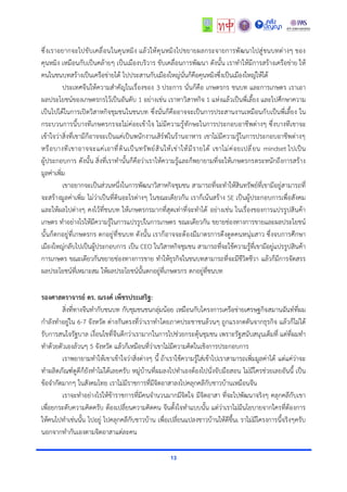 13
ซึ่งเราอยากจะไปขับเคลื่อนในคุนหมิง แล้วให้คุนหมิงไปขยายผลกระจายการพัฒนาไปสู่ชนบทต่างๆ ของ
คุนหมิง เหมือนกับเป็นคล้ายๆ เป็นเมืองบริวาร ขับเคลื่อนการพัฒนา ดังนั้น เราทำให้มีการสร้างเครือข่าย ให้
คนในชนบทสร้างเป็นเครือข่ายได้ ไปประสานกับเมืองใหญ่นั่นก็คือคุนหมิงซึ่งเป็นเมืองใหญ่ให้ได้
ประเทศจีนให้ความสำคัญในเรื่องของ 3 ประการ นั่นก็คือ เกษตรกร ชนบท และการเกษตร เราเอา
ผลประโยชน์ของเกษตรกรไว้เป็นอันดับ 1 อย่างเช่น เราหาวิสาหกิจ 1 แห่งแล้วเป็นพี่เลี้ยง และไปศึกษาความ
เป็นไปได้ในการเปิดวิสาหกิจชุมชนในชนบท ซึ่งนั่นก็คืออาจจะเป็นการประสานงานเหมือนกับเป็นพี่เลี้ยง ใน
กระบวนการนี้บางทีเกษตรกรจะไม่ค่อยเข้าใจ ไม่มีความรู้ทักษะในการประกอบอาชีพต่างๆ ซึ่งบางทีเขาจะ
เข้าใจว่าสิ่งที่เขามีก็อาจจะเป็นแค่เป็นพนักงานเสิร์ฟในร้านอาหาร เขาไม่มีความรู้ในการประกอบอาชีพต่างๆ
หรือบางทีเขาอาจจะแค่เอาที่ดินเป็นทรัพย์สินให้เช่าให้มีรายได้ เขาไม่ค่อยเปลี่ยน mindset ไปเป็น
ผู้ประกอบการ ดังนั้น สิ่งที่เราทำนั้นก็คือว่าเราให้ความรู้และก็พยายามที่จะให้เกษตรกรตระหนักถึงการสร้าง
มูลค่าเพิ่ม
เขาอยากจะเป็นส่วนหนึ่งในการพัฒนาวิสาหกิจชุมชน สามารถที่จะทำให้สินทรัพย์ที่เขามีอยู่สามารถที่
จะสร้างมูลค่าเพิ่ม ไม่ว่าเป็นที่ดินอะไรต่างๆ ในขณะเดียวกัน เราก็เน้นสร้าง SE เป็นผู้ประกอบการเพื่อสังคม
และให้ผลไปต่างๆ คงไว้ที่ชนบท ให้เกษตรกรมากที่สุดเท่าที่จะทำได้ อย่างเช่น ในเรื่องของการแปรรูปสินค้า
เกษตร ทำอย่างไรให้มีความรู้ในการแปรรูปในการเกษตร ขณะเดียวกัน ขยายช่องทางการขายและผลประโยชน์
นั้นก็ตกอยู่ที่เกษตรกร ตกอยู่ที่ชนบท ดังนั้น เราก็อาจจะต้องมีมาตรการดึงดูดคนหนุ่มสาว ซึ่งจบการศึกษา
เมืองใหญ่กลับไปเป็นผู้ประกอบการ เป็น CEO ในวิสาหกิจชุมชน สามารถที่จะใช้ความรู้ที่เขามีอยู่แปรรูปสินค้า
การเกษตร ขณะเดียวกันขยายช่องทางการขาย ทำให้ธุรกิจในชนบทสามารถที่จะมีชีวิตชีวา แล้วก็มีการจัดสรร
ผลประโยชน์ที่เหมาะสม ให้ผลประโยชน์นั้นตกอยู่ที่เกษตรกร ตกอยู่ที่ชนบท
รองศาสตราจารย์ ดร. ณรงค์ เพ็ชรประเสริฐ:
สิ่งที่ทางจีนทำกับชนบท กับชุมชนชนกลุ่มน้อย เหมือนกับโครงการเครือข่ายเศรษฐกิจสมานฉันท์ที่ผม
กำลังทำอยู่ใน 6-7 จังหวัด ต่างกันตรงที่ว่าเราทำโดยภาคประชาชนล้วนๆ ถูกแรงกดดันจากธุรกิจ แล้วก็ไม่ได้
รับการสนใจรัฐบาล เงื่อนไขที่จีนดีกว่าเรามากในการไปช่วยกระตุ้นชุมชน เพราะรัฐสนับสนุนเต็มที่ แต่ที่ผมทำ
ทำด้วยตัวเองล้วนๆ 5 จังหวัด แล้วก็เหมือนที่ว่าเขาไม่มีความคิดในเชิงการประกอบการ
เราพยายามทำให้เขาเข้าใจว่าสิ่งต่างๆ นี้ ถ้าเราใช้ความรู้ใส่เข้าไปเราสามารถเพิ่มมูลค่าได้ แต่แค่ว่าจะ
ทำผลิตภัณฑ์ดูดีก็ยังทำไม่ได้เลยครับ หมู่บ้านที่ผมลงไปทำเองต้องไปนั่งจับมือสอน ไม่มีใครช่วยเลยอันนี้ เป็น
ข้อจำกัดมากๆ ในสังคมไทย เราไม่มีราชการที่มีจิตอาสาลงไปคลุกคลีกับชาวบ้านเหมือนจีน
เราจะทำอย่างไรให้ข้าราชการที่มีคนจำนวนมากมีจิตใจ มีจิตอาสา ที่จะไปพัฒนาจริงๆ คลุกคลีกับเขา
เพื่อยกระดับความคิดครับ ต้องเปลี่ยนความคิดคน จีนตั้งใจทำแบบนั้น แต่ว่าเราไม่มีนโยบายจากใครที่ต้องการ
ให้คนไปทำเช่นนั้น ไปอยู่ ไปคลุกคลีกับชาวบ้าน เพื่อเปลี่ยนแปลงชาวบ้านให้ดีขึ้นเ ราไม่มีโครงการนี้จริงๆครับ
นอกจากทำกันเองตามจิตอาสาแต่ละคน
 