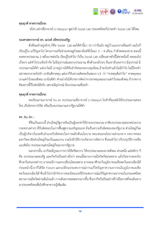 14
คุณยุวดี คาดการณ์ไกล:
จริงๆ อย่างที่อาจารย์ Li Xiaoyun พูดว่ามี Social Lab ประเทศไทยก็น่าจะทำ Social Lab ได้ไหม
รองศาสตราจารย์ ดร. ณรงค์ เพ็ชรประเสริฐ:
สิ่งที่ผมทำอยู่จริงๆ ก็คือ Social Lab ผมใช้คำนี้มา 10 กว่าปีแล้ว หมู่บ้านแรงงานที่ผมทำ ผมไปก็
เรียนรู้ไป แก้ปัญหาไป โครงการเครือข่ายเศรษฐกิจสมาฉันท์ที่เริ่มมา 3 – 4 เดือน กำลังทดลองขาย ตอนนี้
ยอดขายประมาณ 2 หมื่นบาทต่อวัน เรียนรู้ไปทำไป ก็เป็น Social Lab เปลี่ยนสารตัวนี้ใส่ขวดนั่นนี่ ทดลองไป
เรื่อยๆ แต่ทำไปบนข้อจำกัด ไม่มีอุปกรณ์และงบประมาณ พึ่งตัวเองล้วนๆ จีนเขามีบุคลากร มีอุปกรณ์ มี
งบประมาณให้ทำ แต่เราไม่มี เราอยู่ภายใต้ข้อจำกัดของระบบทุนนิยม ถ้าลงไปทำแล้วไม่มีกำไร ไม่มีใครทำ
อย่างพวกเราลงไปทำ เรายินดีขาดทุน แต่เราก็รับความคิดของในหลวง ร.9 ว่า “ขาดทุนคือกำไร” ขาดทุนของ
เราแต่กำไรของสังคม เรายินดีทำ ทำอย่างไรให้ราชการคิดว่าการขาดทุนของเราแต่กำไรของสังคม ถ้าราชการ
คิดอย่างนี้ก็ไปต่อได้ครับ เพราะมีอุปกรณ์ มีงบประมาณที่จะทำ
คุณยุวดี คาดการณ์ไกล:
ขอเรียนถามอาจารย์ Xu Jin งบประมาณที่อาจารย์ Li Xiaoyun ไปทำที่คุนหมิงใช้งบประมาณของ
ใคร เป็นโครงการวิจัย หรือเป็นงบประมาณจากรัฐบาลให้ทำ
ดร. Xu Jin :
ที่จีนเป็นแบบนี้ ส่วนใหญ่รัฐบาลจีนเป็นผู้ออกค่าใช้จ่ายงบประมาณ อาศัยงบประมาณของหน่วยงาน
กระทรวงต่างๆ ที่รับผิดชอบในการฟื้นฟูความเจริญชนบท ยังเป็นความรับผิดชอบของรัฐบาล ส่วนใหญ่ก็จะ
เป็นผู้บริหารในระดับอำเภอรับผิดชอบในการผลักดันนโยบาย ตอบสนองนโยบายส่วนกลาง บทบาทของ
มหาวิทยาลัยส่วนใหญ่ก็จะเป็นแผนงาน รวมไปถึงวิธีการบริหารการจัดการ ซึ่งจะทำไป ปรับปรุงวิธีการหรือ
แนวคิดไป งบประมาณส่วนใหญ่ก็จะมาจากรัฐบาล
นอกจากนั้น เราก็จะมีบูรณาการการใช้ทรัพยากร ใช้งบประมาณของภาคสังคม ส่วนหนึ่ง แต่หลักๆ ก็
คือ งบประมาณของรัฐ และก็หวังเป็นอย่างยิ่งว่า ตอนนี้สถานการณ์โควิดก็ผ่อนคลาย แล้วก็อยากจะลงไป
ศึกษาในชนบทต่างๆ อาจจะมีการแลกเปลี่ยนโดยเฉพาะ อาจจะมาศึกษาในภูมิภาคเอเชียตะวันออกเฉียงใต้
ก่อนหน้านี้เราก็ได้จัด Forum แลกเปลี่ยนประสบการณ์การแก้ไขปัญหาความยากจนในภูมิภาคเอเชีย
ตะวันออกเฉียงใต้ ซึ่งเข้าใจว่านักวิชาการของไทยเองก็มีประสบการณ์แก้ปัญหาความยากจนในประเทศไทย
สถานการณ์โควิดผ่านพ้นไปแล้ว การเดินทางจะสะดวกมากขึ้น ซึ่งเราก็หวังเป็นอย่างที่ว่ามีโอกาสที่จะเดินทาง
มาประเทศไทยเพื่อไปศึกษาความรู้เพิ่มเติม
 