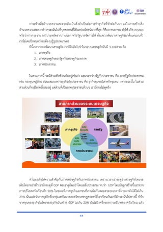 17
การสร้างสิ่งอำนวยความสะดวกมันเป็นสิ่งจำเป็นต่อการทำธุรกิจที่ทำต่อกันมา แต่ในการสร้างสิ่ง
อำนวยความสะดวกต่างๆจะเน้นไปที่บุคคลคนที่ได้ผลประโยชน์มากที่สุด ก็คือภาคเอกชน ทำให้ เกิด exynos
หรือว่าการกระจาย การประหยัดจากภายนอก หรือรัฐบาลจัดการให้ ตั้งแต่เราพัฒนาเศรษฐกิจมาตั้งแต่แผนที่1
เราไม่เคยปักหมุดว่าจะต้องปฏิรูปภาคเกษตร
ทีนี้เวลาเราจะพัฒนาเศรษฐกิจ เราก็ลืมคิดไปว่าในระบบเศรษฐกิจมันมี 3 ภาคส่วน คือ
1. ภาคธุรกิจ
2. ภาคเศรษฐกิจของรัฐหรือเศรษฐกิจมหภาค
3. ภาคประชาชน
ในสามภาคนี้ จะมีส่วนทับซ้อนกันอยู่เช่นว่า ผสมระหว่างรัฐกับประชาชน คือ ภาครัฐกับประชาชน
เช่น กองทุนหมู่บ้าน ส่วนผสมระหว่างธุรกิจกับประชาชน คือ ธุรกิจชุมชนวิสาหกิจชุมชน เพราะฉะนั้น ในส่วน
สามส่วนก็จะมีภาคนี้ผสมอยู่ แต่ส่วนที่เป็นภาคประชาชนล้วนๆ เรามักจะไม่พูดถึง
ทำไมผมจึงให้ความสำคัญกับภาคเศรษฐกิจกับภาคประชาชน เพราะเวลาเราจะดูว่าเศรษฐกิจไทยจะ
เติบโตมาอย่างไรเรามักจะดูที่ GDP พอเราดูก็พบว่าโดยเฉลี่ยประมาณ พบว่า GDP ไทยมันถูกสร้างขึ้นมาจาก
การบริโภคครัวเรือนถึง 50% ในขณะที่ภาคธุรกิจเอกชนที่เราเน้นกันตลอดระยะเวลาที่ผ่านมามันได้ไม่เกิน
23% นั่นแปลว่าภาคธุรกิจที่เราทุ่มเทกันมาตลอดวิชาเศรษฐศาสตร์ที่เราเรียนกันมาก็มักจะเน้นไปทางนี้ กำไร
ขาดทุนของธุรกิจไมโครของธุรกิจมันสร้าง GDP ไม่เกิน 23% มันไม่ถึงครึ่งของการบริโภคของครัวเรือน แล้ว
 