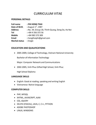 CURRICULUM VITAE
PERSONAL DETAILS

Full name        : PHI HONG THAI
Date of Birth    : August 1st, 1987
Address          : No. 34, Group 1B, Thinh Quang, Dong Da, Ha Noi
Tel              : +84 4 356 372 56
Mobile           : +84 985 573 309
Email            : hongthaiphi@gmail.com
Marital status   : Single


EDUCATION AND QUALIFICATIONS

    2005-2009, College of Technology, Vietnam National University

       Bachelor of Information Technology

       Major: Computer Network and Communications

    2002-2005, Vinh Phuc Gifted High School, Vinh Phuc

       High School Diploma

LANGUAGE SKILLS

    English: Good at reading, speaking and writing English
    Vietnamese: Native language

COMPUTER SKILLS

      PHP, MYSQL
      XHTML, JAVASCRIPT, AJAX
      CSS, JQUERY
      DELPHI (PASCAL), JAVA, C, C++, PYTHON
      ADOBE PHOTOSHOP
      LINUX, WINDOWS
 