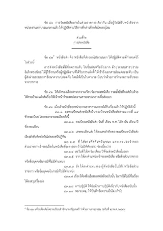 ข้ อ ๔๐ การรับหนั งสือภายในส่ วนราชการเดี ยวกั น เมื่อผู้ รับได้ รับหนั ง สือ จาก
หน่วยงานสารบรรณกลางแล้ว ให้ปฏิบัติตามวิธีการที่กล่าวข้างต้นโดยอนุโลม

                                                ส่วนที่ ๒
                                              การส่งหนังสือ


                    ข้อ ๔๑๙ หนังสือส่ง คือ หนังสือที่ส่งออกไปภายนอก ให้ปฏิบัติตามที่กําหนดไว้
ในส่วนนี้
                การส่ ง หนั ง สื อ ที่ มี ชั้ น ความลั บ ในชั้ น ลั บ หรื อ ลั บ มาก ด้ ว ยระบบสารบรรณ
อิเล็กทรอนิกส์ ให้ผู้ใช้งานหรือผู้ปฏิบัติงานที่ได้รับการแต่งตั้งให้เข้าถึงเอกสารลับแต่ละระดับ เป็น
ผู้ส่งผ่านระบบการรักษาความปลอดภัย โดยให้เป็นไปตามระเบียบว่าด้วยการรักษาความลับของ
ทางราชการ

                ข้อ ๔๒ ให้เจ้าของเรื่องตรวจความเรียบร้อยของหนังสือ รวมทั้งสิ่งที่จะส่งไปด้วย
ให้ครบถ้วน แล้วส่งเรื่องให้เจ้าหน้าที่ของหน่วยงานสารบรรณกลางเพื่อส่งออก

                   ข้อ ๔๓ เมื่อเจ้าหน้าที่ของหน่วยงานสารบรรณกลางได้รับเรื่องแล้ว ให้ปฏิบัตดังนี้  ิ
                           ๔๓.๑ ลงทะเบี ย นส่ ง หนั ง สื อ ในทะเบี ย นหนั ง สื อ ส่ ง ตามแบบที่ ๑๔
ท้ายระเบียบ โดยกรอกรายละเอียดดังนี้
                                    ๔๓.๑.๑ ทะเบียนหนังสือส่ง วันที่ เดือน พ.ศ. ให้ลงวัน เดือน ปี
ที่ลงทะเบียน
                                    ๔๓.๑.๒ เลขทะเบียนส่ง ให้ลงเลขลําดับของทะเบียนหนังสือส่ง
เรียงลําดับติดต่อกันไปตลอดปีปฏิทิน
                                    ๔๓.๑.๓ ที่ ให้ ล งรหั ส ตั ว พยั ญ ชนะ และเลขประจํ า ของ
ส่วนราชการเจ้าของเรื่องในหนังสือที่จะส่งออก ถ้าไม่มีที่ดังกล่าว ช่องนี้จะว่าง
                                    ๔๓.๑.๔ ลงวันที่ ให้ลงวัน เดือน ปีที่จะส่งหนังสือนั้นออก
                                    ๔๓.๑.๕ จาก ให้ลงตําแหน่งเจ้าของหนังสือ หรือชื่อส่วนราชการ
หรือชื่อบุคคลในกรณีที่ไม่มีตําแหน่ง
                                    ๔๓.๑.๖ ถึง ให้ลงตําแหน่งของผู้ที่หนังสือนั้นมีถึง หรือชื่อส่วน
ราชการ หรือชื่อบุคคลในกรณีท่ไม่มตําแหน่ง
                                ี ี
                                    ๔๓.๑.๗ เรื่อง ให้ลงชื่อเรื่องของหนังสือฉบับนั้น ในกรณีที่ไม่มีชื่อเรื่อง
ให้ลงสรุปเรื่องย่อ
                                    ๔๓.๑.๘ การปฏิบัติ ให้บันทึกการปฏิบัติเกี่ยวกับหนังสือฉบับนั้น
                                    ๔๓.๑.๙ หมายเหตุ ให้บันทึกข้อความอื่นใด (ถ้ามี)


๙
    ข้อ ๔๑ แก้ไขเพิ่มเติมโดยระเบียบสํานักนายกรัฐมนตรี ว่าด้วยงานสารบรรณ (ฉบับที่ ๒) พ.ศ. ๒๕๔๘
 