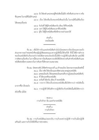 ๔๙.๒   ถึง ให้ลงตําแหน่งของผู้ที่หนังสือนั้นมีถึง หรือชื่อส่วนราชการ หรือ
ชื่อบุคคล ในกรณีที่ไม่มีตําแหน่ง
                            ๔๙.๓    เรื่อง ให้ ลงชื่ อเรื่ องของหนังสื อฉบั บนั้น ในกรณี ที่ ไม่ มีชื่อ เรื่ อ ง
ให้ลงสรุปเรื่องย่อ
                            ๔๙.๔   รับวันที่ ให้ผู้รับหนังสือลงวัน เดือน ปีท่รับหนังสือ
                                                                             ี
                            ๔๙.๕   เวลา ให้ผู้รับหนังสือลงเวลาที่รับหนังสือ
                            ๔๙.๖   ผู้รบ ให้ผู้รับหนังสือลงชื่อที่สามารถอ่านออกได้
                                       ั

                                              ส่วนที่ ๓
                                             บทเบ็ดเตล็ด


                 ข้อ ๕๐ เพื่อให้การรับและส่งหนังสือดําเนินไปโดยสะดวกเรียบร้อยและรวดเร็ว
ส่วนราชการจะกําหนดหน้าที่ของผู้ปฏิบัติตลอดจนแนวทางปฏิบัตินั้นไว้ด้วยก็ได้ ทั้งนี้ ให้มีการสํารวจ
ทะเบียนหนังสือรับเป็นประจําว่าหนังสือตามทะเบียนรับนั้นได้มีการปฏิบัติไปแล้วเพียงใด และให้มี
การติดตามเรื่องด้วย ในการนี้ส่วนราชการใดเห็นสมควรจะจัดให้มีบัตรตรวจค้นสําหรับหนังสือรับและ
หนังสือส่งเพื่อความสะดวกในการค้นหาก็ได้ตามความเหมาะสม

                   ข้อ ๕๑ บัตรตรวจค้น ให้จัดทําตามแบบที่ ๑๘ ท้ายระเบียบ โดยกรอกรายละเอียดดังนี้
                           ๕๑.๑ เรื่อง รหัส ให้ลงเรื่องและรหัสตามหมวดหมู่ของหนังสือ
                           ๕๑.๒ เลขทะเบียนรับ ให้ลงเลขทะเบียนตามที่ปรากฏในทะเบียนหนังสือรับ
                           ๕๑.๓ ที่ ให้ลงเลขที่ของหนังสือ
                           ๕๑.๔ ลงวันที่ ให้ลงวัน เดือน ปี ของหนังสือ
                           ๕๑.๕ รายการ ให้ ล งเรื่อ งย่ อของหนั งสื อเพื่ อ ให้ ท ราบว่ า หนังสื อนั้ น
มาจากที่ใด เรื่องอะไร
                           ๕๑.๖ การปฏิบัติ ให้บันทึกการปฏิบัติเกี่ยวกับหนังสือนั้นเพื่อให้ทราบว่า
ส่งไปที่ใด เมื่อใด

                                             หมวด ๓
                                การเก็บรักษา ยืม และทําลายหนังสือ

                                              ส่วนที่ ๑
                                            การเก็บรักษา


               ข้อ ๕๒ การเก็บหนังสือแบ่งออกเป็น การเก็บระหว่างปฏิบัติ การเก็บเมื่อปฏิบัติ
เสร็จแล้ว และการเก็บไว้เพื่อใช้ในการตรวจสอบ
 