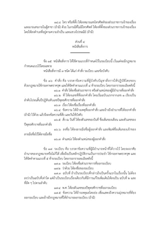 ๑๔.๘ โทร หรือที่ตั้ง ให้ลงหมายเลขโทรศัพท์ของส่วนราชการเจ้าของเรื่อง
และมายเลขภายในตู้สาขา (ถ้ามี) ด้วย ในกรณีที่ไม่มีโทรศัพท์ ให้ลงที่ตั้งของส่วนราชการเจ้าของเรื่อง
โดยให้ลงตําบลที่อยู่ตามความจําเป็น และแขวงไปรษณีย์ (ถ้ามี)

                                                  ส่วนที่ ๔
                                                หนังสือสั่งการ


              ข้อ ๑๕ หนังสือสั่งการ ให้ใช้ตามแบบที่กําหนดไว้ในระเบียบนี้ เว้นแต่จะมีกฎหมาย
กําหนดแบบไว้โดยเฉพาะ
              หนังสือสั่งการมี ๓ ชนิด ได้แก่ คําสั่ง ระเบียบ และข้อบังคับ

                   ข้ อ ๑๖ คํ า สั่ ง คื อ บรรดาข้ อ ความที่ ผู้ บั ง คั บ บั ญ ชาสั่ ง การให้ ป ฏิ บั ติ โ ดยชอบ
ด้วยกฎหมายใช้กระดาษตราครุฑ และให้จัดทําตามแบบที่ ๔ ท้ายระเบียบ โดยกรอกรายละเอียดดังนี้
                            ๑๖.๑ คําสั่ง ให้ลงชื่อส่วนราชการ หรือตําแหน่งของผู้มีอํานาจที่ออกคําสั่ง
                            ๑๖.๒ ที่ ให้ลงเลขที่ที่ออกคําสั่ง โดยเริ่มฉบับแรกจากเลข ๑ เรียงเป็น
ลําดับไปจนสิ้นปีปฏิทินทับเลขปีพทธศักราชที่ออกคําสั่ง
                                     ุ
                            ๑๖.๓ เรื่อง ให้ลงชื่อเรื่องที่ออกคําสั่ง
                            ๑๖.๔ ข้อความ ให้อ้างเหตุท่ีออกคําสั่ง และอ้างถึงอํานาจที่ให้ออกคําสั่ง
(ถ้ามี) ไว้ด้วย แล้วจึงลงข้อความที่สั่ง และวันใช้บังคับ
                            ๑๖.๕ สั่ง ณ วันที่ ให้ลงตัวเลขของวันที่ ชื่อเต็มของเดือน และตัวเลขของ
ปีพุทธศักราชที่ออกคําสั่ง
                            ๑๖.๖ ลงชื่อ ให้ลงลายมือชื่อผู้ออกคําสั่ง และพิมพ์ชื่อเต็มของเจ้าของ
ลายมือชื่อไว้ใต้ลายมือชื่อ
                            ๑๖.๗ ตําแหน่ง ให้ลงตําแหน่งของผู้ออกคําสั่ง

                 ข้อ ๑๗ ระเบี ยบ คือ บรรดาข้ อความที่ผู้มีอํานาจหน้ าที่ได้ วางไว้ โดยจะอาศัย
อํานาจของกฎหมายหรือไม่ก็ได้ เพื่อถือเป็นหลักปฏิบัติงานเป็นการประจํา ใช้กระดาษตราครุฑ และ
ให้จัดทําตามแบบที่ ๕ ท้ายระเบียบ โดยกรอกรายละเอียดดังนี้
                          ๑๗.๑ ระเบียบ ให้ลงชื่อส่วนราชการที่ออกระเบียบ
                          ๑๗.๒ ว่าด้วย ให้ลงชื่อของระเบียบ
                          ๑๗.๓ ฉบับที่ ถ้าเป็นระเบียบที่กล่าวถึงเป็นครั้งแรกในเรื่องนั้น ไม่ต้อง
ลงว่าเป็นฉบับที่เท่าใด แต่ถ้าเป็นระเบียบเรื่องเดียวกันที่มีการแก้ไขเพิ่มเติมให้ลงเป็น ฉบับที่ ๒ และ
ที่ถัด ๆ ไปตามลําดับ
                          ๑๗.๔ พ.ศ. ให้ลงตัวเลขของปีพุทธศักราชที่ออกระเบียบ
                          ๑๗.๕ ข้อความ ให้อ้างเหตุผลโดยย่อ เพื่อแสดงถึงความมุ่งหมายที่ต้อง
ออกระเบียบ และอ้างถึงกฎหมายที่ให้อํานาจออกระเบียบ (ถ้ามี)
 