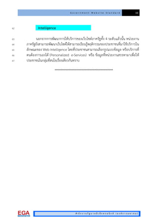 G o v e r n m e n t W e b s i t e S t a n d a r d 10
สํา นั ก ง า น รั ฐ บ า ล อิ เ ล็ ก ท ร อ นิ ก ส ( อ ง ค ก า ร ม ห า ช น )
Intelligence62
นอกจากการพัฒนาการใหบริการของเว็บไซตภาครัฐทั้ง 4 ระดับแลวนั้น หนวยงาน63
ภาครัฐยังสามารถพัฒนาเว็บไซตใหสามารถเรียนรูพฤติกรรมของประชาชนที่มาใชบริการใน64
ลักษณะของ Web Intelligence โดยที่ประชาชนสามารถเลือกรูปแบบขอมูล หรือบริการที่65
ตนตองการเองได (Personalized e-Services) หรือ ขอมูลที่หนวยงานสรรหามาเพื่อให66
ประชาชนในกลุมที่สนใจเรื่องเดียวกันทราบ67
************************************************
 