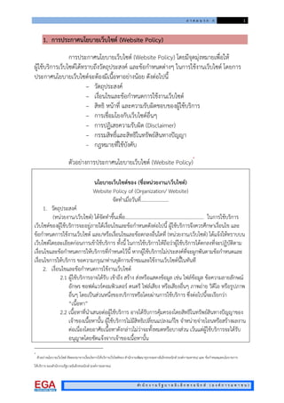 ภ า ค ผ น ว ก ก 1
สํา นั ก ง า น รั ฐ บ า ล อิ เ ล็ ก ท ร อ นิ ก ส ( อ ง ค ก า ร ม ห า ช น )
1. การประกาศนโยบายเว็บไซต (Website Policy)
การประกาศนโยบายเว็บไซต (Website Policy) โดยมีจุดมุงหมายเพื่อให
ผูใชบริการเว็บไซตไดทราบถึงวัตถุประสงค และขอกําหนดตางๆ ในการใชงานเว็บไซต โดยการ
ประกาศนโยบายเว็บไซตจะตองมีเนื้อหาอยางนอย ดังตอไปนี้
– วัตถุประสงค
– เงื่อนไขและขอกําหนดการใชงานเว็บไซต
– สิทธิ หนาที่ และความรับผิดชอบของผูใชบริการ
– การเชื่อมโยงกับเว็บไซตอื่นๆ
– การปฏิเสธความรับผิด (Disclaimer)
– กรรมสิทธิ์และสิทธิในทรัพยสินทางปญญา
– กฎหมายที่ใชบังคับ
ตัวอยางการประกาศนโยบายเว็บไซต (Website Policy)
*
นโยบายเว็บไซตของ (ชื่อหนวยงาน/เว็บไซต)
Website Policy of (Organization/ Website)
จัดทําเมื่อวันที่…………………..
1. วัตถุประสงค
(หนวยงาน/เว็บไซต) ไดจัดทําขึ้นเพื่อ................................................................ ในการใชบริการ
เว็บไซตของผูใชบริการจะอยูภายใตเงื่อนไขและขอกําหนดดังตอไปนี้ ผูใชบริการจึงควรศึกษาเงื่อนไข และ
ขอกําหนดการใชงานเว็บไซต และ/หรือเงื่อนไขและขอตกลงอื่นใดที่ (หนวยงาน/เว็บไซต) ไดแจงใหทราบบน
เว็บไซตโดยละเอียดกอนการเขาใชบริการ ทั้งนี้ ในการใชบริการใหถือวาผูใชบริการไดตกลงที่จะปฏิบัติตาม
เงื่อนไขและขอกําหนดการใหบริการที่กําหนดไวนี้ หากผูใชบริการไมประสงคที่จะผูกพันตามขอกําหนดและ
เงื่อนไขการใหบริการ ขอความกรุณาทานยุติการเขาชมและใชงานเว็บไซตนี้ในทันที
2. เงื่อนไขและขอกําหนดการใชงานเว็บไซต
2.1 ผูใชบริการอาจไดรับ เขาถึง สราง สงหรือแสดงขอมูล เชน ไฟลขอมูล ขอความลายลักษณ
อักษร ซอฟตแวรคอมพิวเตอร ดนตรี ไฟลเสียง หรือเสียงอื่นๆ ภาพถาย วิดีโอ หรือรูปภาพ
อื่นๆ โดยเปนสวนหนึ่งของบริการหรือโดยผานการใชบริการ ซึ่งตอไปนี้จะเรียกวา
“เนื้อหา”
2.2 เนื้อหาที่นําเสนอตอผูใชบริการ อาจไดรับการคุมครองโดยสิทธิในทรัพยสินทางปญญาของ
เจาของเนื้อหานั้น ผูใชบริการไมมีสิทธิเปลี่ยนแปลงแกไข จําหนายจายโอนหรือสรางผลงาน
ตอเนื่องโดยอาศัยเนื้อหาดังกลาวไมวาจะทั้งหมดหรือบางสวน เวนแตผูใชบริการจะไดรับ
อนุญาตโดยชัดแจงจากเจาของเนื้อหานั้น
*
ตัวอยางนโยบายเว็บไซต คัดลอกมาจากเงื่อนไขการใหบริการเว็บไซตของ สํานักงานพัฒนาธุรกรรมทางอิเล็กทรอนิกส (องคการมหาชน) และ ขอกําหนดและนโยบายการ
ใหบริการ ของสํานักงานรัฐบาลอิเล็กทรอนิกส (องคการมหาชน)
 