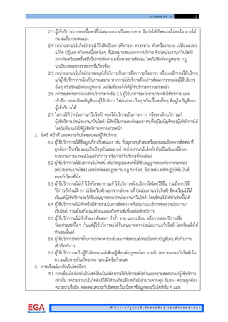ภ า ค ผ น ว ก ก 2
สํา นั ก ง า น รั ฐ บ า ล อิ เ ล็ ก ท ร อ นิ ก ส ( อ ง ค ก า ร ม ห า ช น )
2.3 ผูใชบริการอาจพบเนื้อหาที่ไมเหมาะสม หรือหยาบคาย อันกอใหเกิดความไมพอใจ ภายใต
ความเสี่ยงของตนเอง
2.4 (หนวยงาน/เว็บไซต) ทรงไวซึ่งสิทธิในการคัดกรอง ตรวจทาน ทําเครื่องหมาย เปลี่ยนแปลง
แกไข ปฏิเสธ หรือลบเนื้อหาใดๆ ที่ไมเหมาะสมออกจากบริการ ซึ่ง (หนวยงาน/เว็บไซต)
อาจจัดเตรียมเครื่องมือในการคัดกรองเนื้อหาอยางชัดเจน โดยไมขัดตอกฎหมาย กฎ
ระเบียบของทางราชการที่เกี่ยวของ
2.5 (หนวยงาน/เว็บไซต) อาจหยุดใหบริการเปนการชั่วคราวหรือถาวร หรือยกเลิกการใหบริการ
แกผูใชบริการรายใดเปนการเฉพาะ หากการใหบริการดังกลาวสงผลกระทบตอผูใชบริการ
อื่นๆ หรือขัดแยงตอกฎหมาย โดยไมตองแจงใหผูใชบริการทราบลวงหนา
2.6 การหยุดหรือการยกเลิกบริการตามขอ 2.5 ผูใชบริการจะไมสามารถเขาใชบริการ และ
เขาถึงรายละเอียดบัญชีของผูใชบริการ ไฟลเอกสารใดๆ หรือเนื้อหาอื่นๆ ที่อยูในบัญชีของ
ผูใชบริการได
2.7 ในกรณีที่ (หนวยงาน/เว็บไซต) หยุดใหบริการเปนการถาวร หรือยกเลิกบริการแก
ผูใชบริการ (หนวยงาน/เว็บไซต) มีสิทธิในการลบขอมูลตางๆ ที่อยูในบัญชีของผูใชบริการได
โดยไมตองแจงใหผูใชบริการทราบลวงหนา
3. สิทธิ หนาที่ และความรับผิดชอบของผูใชบริการ
3.1 ผูใชบริการจะใหขอมูลเกี่ยวกับตนเอง เชน ขอมูลระบุตัวตนหรือรายละเอียดการติดตอ ที่
ถูกตอง เปนจริง และเปนปจจุบันเสมอ แก (หนวยงาน/เว็บไซต) อันเปนสวนหนึ่งของ
กระบวนการลงทะเบียนใชบริการ หรือการใชบริการที่ตอเนื่อง
3.2 ผูใชบริการจะใชบริการเว็บไซตนี้ เพื่อวัตถุประสงคที่ไดรับอนุญาตตามขอกําหนดของ
(หนวยงาน/เว็บไซต) และไมขัดตอกฎหมาย กฎ ระเบียบ ขอบังคับ หลักปฏิบัติที่เปนที่
ยอมรับโดยทั่วไป
3.3 ผูใชบริการจะไมเขาใชหรือพยายามเขาใชบริการหนึ่งบริการใดโดยวิธีอื่น รวมถึงการใช
วิธีการอัตโนมัติ (การใชสคริปต) นอกจากชองทางที่ (หนวยงาน/เว็บไซต) จัดเตรียมไวให
เวนแตผูใชบริการจะไดรับอนุญาตจาก (หนวยงาน/เว็บไซต) โดยชัดแจงใหทําเชนนั้นได
3.4 ผูใชบริการจะไมทําหรือมีสวนรวมในการขัดขวางหรือรบกวนบริการของ (หนวยงาน/
เว็บไซต) รวมทั้งเครื่องแมขายและเครือขายที่เชื่อมตอกับบริการ
3.5 ผูใชบริการจะไมทําสําเนา คัดลอก ทําซ้ํา ขาย แลกเปลี่ยน หรือขายตอบริการเพื่อ
วัตถุประสงคใดๆ เวนแตผูใชบริการจะไดรับอนุญาตจาก (หนวยงาน/เว็บไซต) โดยชัดแจงให
ทําเชนนั้นได
3.6 ผูใชบริการมีหนาที่ในการรักษาความลับของรหัสผานที่เชื่อมโยงกับบัญชีใดๆ ที่ใชในการ
เขาถึงบริการ
3.7 ผูใชบริการจะเปนผูรับผิดชอบแตเพียงผูเดียวตอบุคคลใดๆ รวมถึง (หนวยงาน/เว็บไซต) ใน
ความเสียหายอันเกิดจากการละเมิดขอกําหนด
4. การเชื่อมโยงกับเว็บไซตอื่นๆ
4.1 การเชื่อมโยงไปยังเว็บไซตอื่นเปนเพียงการใหบริการเพื่ออํานวยความสะดวกแกผูใชบริการ
เทานั้น (หนวยงาน/เว็บไซต) มิไดมีสวนเกี่ยวของหรือมีอํานาจควบคุม รับรอง ความถูกตอง
ความนาเชื่อถือ ตลอดจนความรับผิดชอบในเนื้อหาขอมูลของเว็บไซตนั้น ๆ และ
 