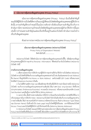ภ า ค ผ น ว ก ก 4
สํา นั ก ง า น รั ฐ บ า ล อิ เ ล็ ก ท ร อ นิ ก ส ( อ ง ค ก า ร ม ห า ช น )
2. นโยบายการคุมครองขอมูลสวนบุคคล (Privacy Policy)
นโยบายการคุมครองขอมูลสวนบุคคล (Privacy Policy) นับเปนสิ่งสําคัญที่
จะแจงใหผูใชบริการเว็บไซตไดทราบถึงแนวปฏิบัติของเว็บไซตตอขอมูลสวนบุคคลของผูใชบริการ
ดังนั้น สาระสําคัญที่ควรกําหนดไวในนโยบายดังกลาวจึงตองเปนสาระสําคัญเกี่ยวกับการ
ดําเนินการใดๆ ของหนวยงานเจาของเว็บไซตตอขอมูลสวนบุคคลของผูเขามาใชบริการนั้นเอง
เชนนี้การกําหนดสาระสําคัญในแตละเรื่องจึงขึ้นอยูกับแตละเว็บไซตวาดําเนินการอะไรบาง
เกี่ยวกับขอมูลสวนบุคคล
ตัวอยางการประกาศนโยบายการคุมครองขอมูลสวนบุคคล (Privacy Policy)†
นโยบายการคุมครองขอมูลสวนบุคคลของ (หนวยงาน/เว็บไซต)
Privacy Policy of (Organization/ Website)
จัดทําเมื่อวันที่…………………..
(หนวยงาน/เว็บไซต) ไดจัดทํานโยบายการคุมครองขอมูลสวนบุคคลฉบับนี้ขึ้น เพื่อคุมครองขอมูล
สวนบุคคลของผูใชบริการทุกทาน (Personal Information) ที่ติดตอเขามายังเว็บไซตของ (หนวยงาน/
เว็บไซต) ดังนี้
การเก็บรวบรวมขอมูลสวนบุคคล
1. เพื่อความสะดวกในการใหบริการแกผูใชบริการทุกทานที่เขามาใชบริการเว็บไซตของ (หนวยงาน/
เว็บไซต) ทางเว็บไซตจึงไดจัดเก็บรวบรวมขอมูลสวนบุคคลของทานไว เชน อีเมลแอดเดรส (Email Address)
ชื่อ (Name) ที่อยูหรือที่ทํางาน (Home or Work Address) เขตไปรษณีย (ZIP Code) หรือหมายเลข
โทรศัพท (Telephone Number) เปนตน
2. ในกรณีที่ทานสมัคร (Sign Up) เพื่อสมัครสมาชิกหรือเพื่อใชบริการอยางใดอยางหนึ่ง (หนวยงาน/
เว็บไซต) จะเก็บรวบรวมขอมูลสวนบุคคลของทานเพิ่มเติม ไดแก เพศ (Sex) อายุ (Gender) สิ่งที่โปรด
ปราน/ความชอบ (Preferences/Favorites) ความสนใจ (Interests) หรือหมายเลขบัตรเครดิต (Credit
Card Number) และที่อยูในการแจงคาใชจาย (Billing Address)
3. นอกจากนั้น เพื่อสํารวจความนิยมในการใชบริการ อันจะเปนประโยชนในการนําสถิติไปใชในการ
ปรับปรุงคุณภาพในการใหบริการของ (หนวยงาน/เว็บไซต) จึงจําเปนตองจัดเก็บรวบรวมขอมูลของทาน
บางอยางเพิ่มเติม ไดแก หมายเลขไอพี (IP Address) ชนิดของโปรแกรม คนผาน (Browser Type) โดเมน
เนม (Domain Name) บันทึกหนาเว็บ (web page) ของเว็บไซตที่ผูใชเยี่ยมชม เวลาที่เยี่ยมชมเว็บไซต
(Access Times) และเว็บไซตที่ผูใชบริการเขาถึงกอนหนานั้น (Referring Website Addresses)
4. (หนวยงาน/เว็บไซต) ขอแนะนําใหทานตรวจสอบนโยบายการคุมครองขอมูลสวนบุคคล (Privacy
Policy) ของเว็บไซตอื่นที่เชื่อมโยงจากเว็บไซตนี้ เพื่อจะไดทราบและเขาใจวาเว็บไซตดังกลาวเก็บรวบรวม ใช
†
คัดลอกมาจากหนังสือ แนวการจัดทํา Privacy Policy ของศูนยเทคโนโลยีอิเล็กทรอนิกสและคอมพิวเตอรแหงชาติ (NECTEC).
 
