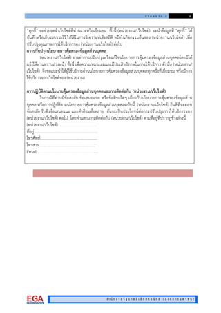 ภ า ค ผ น ว ก ก 6
สํา นั ก ง า น รั ฐ บ า ล อิ เ ล็ ก ท ร อ นิ ก ส ( อ ง ค ก า ร ม ห า ช น )
“คุกกี้” จะชวยจดจําเว็บไซตที่ทานแวะหรือเยี่ยมชม ทั้งนี้ (หนวยงาน/เว็บไซต) จะนําขอมูลที่ “คุกกี้” ได
บันทึกหรือเก็บรวบรวมไว ไปใชในการวิเคราะหเชิงสถิติ หรือในกิจกรรมอื่นของ (หนวยงาน/เว็บไซต) เพื่อ
ปรับปรุงคุณภาพการใหบริการของ (หนวยงาน/เว็บไซต) ตอไป
การปรับปรุงนโยบายการคุมครองขอมูลสวนบุคคล
(หนวยงาน/เว็บไซต) อาจทําการปรับปรุงหรือแกไขนโยบายการคุมครองขอมูลสวนบุคคลโดยมิได
แจงใหทานทราบลวงหนา ทั้งนี้ เพื่อความเหมาะสมและมีประสิทธิภาพในการใหบริการ ดังนั้น (หนวยงาน/
เว็บไซต) จึงขอแนะนําใหผูใชบริการอานนโยบายการคุมครองขอมูลสวนบุคคลทุกครั้งที่เยี่ยมชม หรือมีการ
ใชบริการจากเว็บไซตของ (หนวยงาน)
การปฏิบัติตามนโยบายคุมครองขอมูลสวนบุคคลและการติดตอกับ (หนวยงาน/เว็บไซต)
ในกรณีที่ทานมีขอสงสัย ขอเสนอแนะ หรือขอติชมใดๆ เกี่ยวกับนโยบายการคุมครองขอมูลสวน
บุคคล หรือการปฏิบัติตามนโยบายการคุมครองขอมูลสวนบุคคลฉบับนี้ (หนวยงาน/เว็บไซต) ยินดีที่จะตอบ
ขอสงสัย รับฟงขอเสนอแนะ และคําติชมทั้งหลาย อันจะเปนประโยชนตอการปรับปรุงการใหบริการของ
(หนวยงาน/เว็บไซต) ตอไป โดยทานสามารถติดตอกับ (หนวยงาน/เว็บไซต) ตามที่อยูที่ปรากฏขางลางนี้
(หนวยงาน/เว็บไซต) ...................................…
ที่อยู .................................................................
โทรศัพท...........................................................
โทรสาร...........................................................
Email .........................................................……
 
