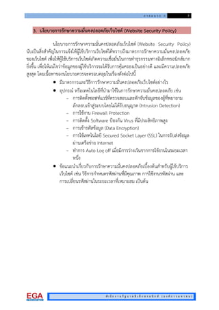 ภ า ค ผ น ว ก ก 7
สํา นั ก ง า น รั ฐ บ า ล อิ เ ล็ ก ท ร อ นิ ก ส ( อ ง ค ก า ร ม ห า ช น )
3. นโยบายการรักษาความมั่นคงปลอดภัยเว็บไซต (Website Security Policy)
นโยบายการรักษาความมั่นคงปลอดภัยเว็บไซต (Website Security Policy)
นับเปนสิ่งสําคัญในการแจงใหผูใชบริการเว็บไซตไดทราบถึงมาตรการรักษาความมั่นคงปลอดภัย
ของเว็บไซต เพื่อใหผูใชบริการเว็บไซตเกิดความเชื่อมั่นในการทําธุรกรรมทางอิเล็กทรอนิกสมาก
ยิ่งขึ้น เพื่อใหแนใจวาขอมูลของผูใชบริการจะไดรับการคุมครองเปนอยางดี และมีความปลอดภัย
สูงสุด โดยเนื้อหาของนโยบายควรจะครอบคลุมในเรื่องดังตอไปนี้
 มีมาตรการและวิธีการรักษาความมั่นคงปลอดภัยเว็บไซตอยางไร
 อุปกรณ หรือเทคโนโลยีที่นํามาใชในการรักษาความมั่นคงปลอดภัย เชน
– การติดตั้งซอฟทแวรที่ตรวจสอบและดักจับขอมูลของผูที่พยายาม
ลักลอบเขาสูระบบโดยไมไดรับอนุญาต (Intrusion Detection)
– การใชงาน Firewall Protection
– การติดตั้ง Software ปองกัน Virus ที่มีประสิทธิภาพสูง
– การเขารหัสขอมูล (Data Encryption)
– การใชเทคโนโลยี Secured Socket Layer (SSL) ในการรับสงขอมูล
ผานเครือขาย Internet
– ทําการ Auto Log off เมื่อมีการวางเวนจากการใชงานในระยะเวลา
หนึ่ง
 ขอแนะนําเกี่ยวกับการรักษาความมั่นคงปลอดภัยเบื้องตนสําหรับผูใชบริการ
เว็บไซต เชน วิธีการกําหนดรหัสผานที่มีคุณภาพ การใชงานรหัสผาน และ
การเปลี่ยนรหัสผานในระยะเวลาที่เหมาะสม เปนตน
 