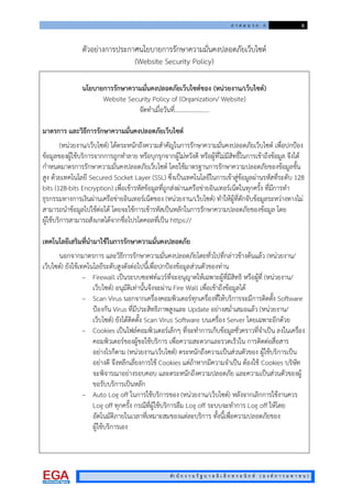 ภ า ค ผ น ว ก ก 8
สํา นั ก ง า น รั ฐ บ า ล อิ เ ล็ ก ท ร อ นิ ก ส ( อ ง ค ก า ร ม ห า ช น )
ตัวอยางการประกาศนโยบายการรักษาความมั่นคงปลอดภัยเว็บไซต
(Website Security Policy)
นโยบายการรักษาความมั่นคงปลอดภัยเว็บไซตของ (หนวยงาน/เว็บไซต)
Website Security Policy of (Organization/ Website)
จัดทําเมื่อวันที่…………………..
มาตรการ และวิธีการรักษาความมั่นคงปลอดภัยเว็บไซต
(หนวยงาน/เว็บไซต) ไดตระหนักถึงความสําคัญในการรักษาความมั่นคงปลอดภัยเว็บไซต เพื่อปกปอง
ขอมูลของผูใชบริการจากการถูกทําลาย หรือบุกรุกจากผูไมหวังดี หรือผูที่ไมมีสิทธิ์ในการเขาถึงขอมูล จึงได
กําหนดมาตรการรักษาความมั่นคงปลอดภัยเว็บไซต โดยใชมาตรฐานการรักษาความปลอดภัยของขอมูลขั้น
สูง ดวยเทคโนโลยี Secured Socket Layer (SSL) ซึ่งเปนเทคโนโลยีในการเขาสูขอมูลผานรหัสที่ระดับ 128
bits (128-bits Encryption) เพื่อเขารหัสขอมูลที่ถูกสงผานเครือขายอินเทอรเน็ตในทุกครั้ง ที่มีการทํา
ธุรกรรมทางการเงินผานเครือขายอินเทอรเน็ตของ (หนวยงาน/เว็บไซต) ทําใหผูที่ดักจับขอมูลระหวางทางไม
สามารถนําขอมูลไปใชตอได โดยจะใชการเขารหัสเปนหลักในการรักษาความปลอดภัยของขอมูล โดย
ผูใชบริการสามารถสังเกตไดจากชื่อโปรโตคอลที่เปน https://
เทคโนโลยีเสริมที่นํามาใชในการรักษาความมั่นคงปลอดภัย
นอกจากมาตรการ และวิธีการรักษาความมั่นคงปลอดภัยโดยทั่วไปที่กลาวขางตนแลว (หนวยงาน/
เว็บไซต) ยังใชเทคโนโลยีระดับสูงดังตอไปนี้เพื่อปกปองขอมูลสวนตัวของทาน
– Firewall เปนระบบซอฟทแวรที่จะอนุญาตใหเฉพาะผูที่มีสิทธิ หรือผูที่ (หนวยงาน/
เว็บไซต) อนุมัติเทานั้นจึงจะผาน Fire Wall เพื่อเขาถึงขอมูลได
– Scan Virus นอกจากเครื่องคอมพิวเตอรทุกเครื่องที่ใหบริการจะมีการติดตั้ง Software
ปองกัน Virus ที่มีประสิทธิภาพสูงและ Update อยางสม่ําเสมอแลว (หนวยงาน/
เว็บไซต) ยังไดติดตั้ง Scan Virus Software บนเครื่อง Server โดยเฉพาะอีกดวย
– Cookies เปนไฟลคอมพิวเตอรเล็กๆ ที่จะทําการเก็บขอมูลชั่วคราวที่จําเปน ลงในเครื่อง
คอมพิวเตอรของผูขอใชบริการ เพื่อความสะดวกและรวดเร็วใน การติดตอสื่อสาร
อยางไรก็ตาม (หนวยงาน/เว็บไซต) ตระหนักถึงความเปนสวนตัวของ ผูใชบริการเปน
อยางดี จึงหลีกเลี่ยงการใช Cookies แตถาหากมีความจําเปน ตองใช Cookies บริษัท
จะพิจารณาอยางรอบคอบ และตระหนักถึงความปลอดภัย และความเปนสวนตัวของผู
ขอรับบริการเปนหลัก
– Auto Log off ในการใชบริการของ (หนวยงาน/เว็บไซต) หลังจากเลิกการใชงานควร
Log off ทุกครั้ง กรณีที่ผูใชบริการลืม Log off ระบบจะทําการ Log off ใหโดย
อัตโนมัติภายในเวลาที่เหมาะสมของแตละบริการ ทั้งนี้เพื่อความปลอดภัยของ
ผูใชบริการเอง
 