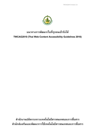 TWCAG2010 Version 2.0
แนวทางการพัฒนาเว็บที่ทุกคนเขาถึงได
TWCAG2010 (Thai Web Content Accessibility Guidelines 2010)
สํานักงานปลัดกระทรวงเทคโนโลยีสารสนเทศและการสื่อสาร
สํานักสงเสริมและพัฒนาการใชเทคโนโลยีสารสนเทศและการสื่อสาร
 