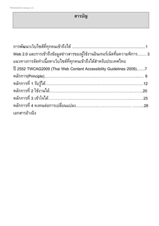 TWCAG2010 Version 2.0
สารบัญ
การพัฒนาเว็บไซตที่ทุกคนเขาถึงได .....................................................................1
Web 2.0 และการเขาถึงขอมูลขาวสารของผูใชงานอินเทอรเน็ตที่มความพิการ……. 3
แนวทางการจัดทําเนื้อหาเว็บไซตที่ทุกคนเขาถึงไดสําหรับประเทศไทย
ป 2552 TWCAG2009 (Thai Web Content Accessibility Guidelines 2009)…....7
หลักการ(Principle)……………………………..……………………………….....… 9
หลักการที่ 1 รับรูได…………………………………………………………..………12
หลักการที่ 2 ใชงานได………………………………………………………..……...20
หลักการที่ 3 เขาใจได………………………………………………………...………25
หลักการที่ 4 คงทนตอการเปลี่ยนแปลง……………..……………………… ……...28
เอกสารอางอิง
 