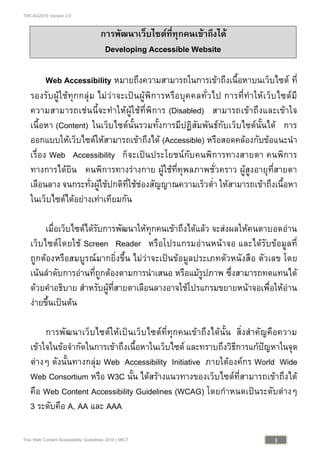 TWCAG2010 Version 2.0
1Thai Web Content Accessibility Guidelines 2010 | MICT
การพัฒนาเว็บไซตที่ทุกคนเขาถึงได
Developing Accessible Website
Web Accessibility หมายถึงความสามารถในการเขาถึงเนื้อหาบนเว็บไซต ที่
รองรับผูใชทุกกลุม ไมวาจะเปนผูพิการหรือบุคคลทั่วไป การที่ทําใหเว็บไซตมี
ความสามารถเชนนี้จะทําใหผูใชที่พิการ (Disabled) สามารถเขาถึงและเขาใจ
เนื้อหา (Content) ในเว็บไซตนั้นรวมทั้งการมีปฏิสัมพันธกับเว็บไซตนั้นได การ
ออกแบบใหเว็บไซตใหสามารถเขาถึงได (Accessible) หรือสอดคลองกับขอแนะนํา
เรื่อง Web Accessibility ก็จะเปนประโยชนกับคนพิการทางสายตา คนพิการ
ทางการไดยิน คนพิการทางรางกาย ผูใชที่ทุพลภาพชั่วคราว ผูสูงอายุที่สายตา
เลือนลาง จนกระทั่งผูใชปกติที่ใชชองสัญญาณความเร็วต่ํา ใหสามารถเขาถึงเนื้อหา
ในเว็บไซตไดอยางเทาเทียมกัน
เมื่อเว็บไซตไดรับการพัฒนาใหทุกคนเขาถึงไดแลว จะสงผลใหคนตาบอดอาน
เว็บไซตโดยใช Screen Reader หรือโปรแกรมอานหนาจอ และไดรับขอมูลที่
ถูกตองหรือสมบูรณมากยิ่งขึ้น ไมวาจะเปนขอมูลประเภทตัวหนังสือ ตัวเลข โดย
เนนลําดับการอานที่ถูกตองตามการนําเสนอ หรือแมรูปภาพ ซึ่งสามารถทดแทนได
ดวยคําอธิบาย สําหรับผูที่สายตาเลือนลางอาจใชโปรแกรมขยายหนาจอเพื่อใหอาน
งายขึ้นเปนตน
การพัฒนาเว็บไซตใหเปนเว็บไซตที่ทุกคนเขาถึงไดนั้น สิ่งสําคัญคือความ
เขาใจในขอจํากัดในการเขาถึงเนื้อหาในเว็บไซต และทราบถึงวิธีการแกปญหาในจุด
ตางๆ ดังนั้นทางกลุม Web Accessibility Initiative ภายใตองคกร World Wide
Web Consortium หรือ W3C นั้น ไดสรางแนวทางของเว็บไซตที่สามารถเขาถึงได
คือ Web Content Accessibility Guidelines (WCAG) โดยกําหนดเปนระดับตางๆ
3 ระดับคือ A, AA และ AAA
 
