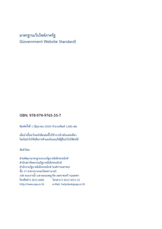 มาตรฐานเว็บไซตภาครัฐ
(Government Website Standard)
ISBN: 978-974-9765-35-7
พิมพครั้งที่ 1 (มิถุนายน 2555) จํานวนพิมพ 1,000 เลม
เมื่อนําเนื้อหาในหนังสือเลมนี้ไปใช ควรอางถึงแหลงที่มา
โดยไมนําไปใชเพื่อการคาและยินยอมใหผูอื่นนําไปใชตอได
จัดทําโดย
ฝายพัฒนามาตรฐานระบบรัฐบาลอิเล็กทรอนิกส
สํานักสถาปตยกรรมรัฐบาลอิเล็กทรอนิกส
สํานักงานรัฐบาลอิเล็กทรอนิกส (องคการมหาชน)
ชั้น 17 อาคารบางกอกไทยทาวเวอร
108 ถนนรางน้ํา แขวงถนนพญาไท เขตราชเทวี กรุงเทพฯ
โทรศัพท 0 2612 6000 โทรสาร 0 2612 6011-12
http://www.ega.or.th e-Mail: helpdesk@ega.or.th
 