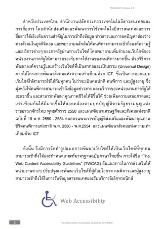 TWCAG2010 Version 2.0
22 Thai Web Content Accessibility Guidelines 2010 | MICT
สําหรับประเทศไทย สํานักงานปลัดกระทรวงเทคโนโลยีสารสนเทศและ
การสื่อสาร โดยสํานักสงเสริมและพัฒนาการใชเทคโนโลยีสารสนเทศและการ
สื่อสารไดเล็งเห็นความสําคัญในการเขาถึงขอมูล ขาวสารและการลดปญหาชองวาง
ทางสังคมในยุคดิจิตอล และพยายามผลักดันใหคนพิการสามารถเขาถึงองคความรู
และบริการตางๆ ของภาครัฐผานทางเว็บไซต โดยพยายามเพิ่มจํานวนเว็บไซตของ
หนวยงานภาครัฐใหสามารถรองรับการใชงานของคนพิการมากขึ้น ดวยวิธีการ
พัฒนาองคความรูและสรางเว็บไซตที่เปนสากลและเปนธรรม (Universal Design)
ภายใตโครงการพัฒนาสังคมแหงความเทาเทียมดวย ICT ซึ่งเปนการออกแบบ
เว็บไซตใหสามารถใชไดกับทุกคน ไมวาจะเปนคนปกติ คนพิการ และผูสูงอายุ ซึ่ง
มุงหวังใหคนพิการสามารถเขาถึงขอมูลขาวสาร และบริการของหนวยงานภาครัฐได
สะดวกขึ้น และสามารถพัฒนาคุณภาพชีวิตใหดีขึ้นได ชวยเพิ่มความเสมอภาคและ
เทาเทียมกันใหมีมากขึ้นใหสอดคลองตามบทบัญญัติตามรัฐธรรมนูญแหง
ราชอาณาจักรไทย พุทธศักราช 2550 และแผนพัฒนาเศรษฐกิจและสังคมแหงชาติ
ฉบับที่ 10 พ.ศ. 2550 - 2554 ตลอดจนพระราชบัญญัติสงเสริมและพัฒนาคุณภาพ
ชีวิตคนพิการแหงชาติ พ.ศ. 2550 - พ.ศ.2554 และแผนพัฒนาสังคมแหงความเทา
เทียมดวย ICT
ดังนั้น จึงมีการจัดทํารูปแบบการพัฒนาเว็บไซตใหเปนเว็บไซตที่ทุกคน
สามารถเขาถึงไดและกําหนดเกณฑมาตรฐานฉบับภาษาไทยขึ้น ภายใตชื่อ “Thai
Web Content Accessibility Guidelines” (TWCAG) อันแนวทางในการสงเสริมให
หนวยงานตางๆ ปรับปรุงและพัฒนาเว็บไซตที่ผูดอยโอกาส คนพิการและผูสูงอายุ
สามารถเขาถึงไดในการรับขอมูลสารสนเทศและรับบริการอิเล็กทรอนิกส
Web Accessibility
 