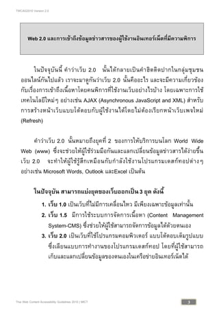 TWCAG2010 Version 2.0
3Thai Web Content Accessibility Guidelines 2010 | MICT
Web 2.0 และการเขาถึงขอมูลขาวสารของผูใชงานอินเทอรเน็ตที่มีความพิการ
ในปจจุบันนี้ คําวาเว็บ 2.0 นั้นไดกลายเปนคําฮิตติดปากในกลุมชุมชน
ออนไลนกันไปแลว เราจะมาดูกันวาเว็บ 2.0 นั้นคืออะไร และจะมีความเกี่ยวของ
กับเรื่องการเขาถึงเนื้อหาโดยคนพิการที่ใชงานเว็บอยางไรบาง โดยเฉพาะการใช
เทคโนโลยีใหมๆ อยางเชน AJAX (Asynchronous JavaScript and XML) สําหรับ
การสรางหนาเว็บแบบโตตอบกับผูใชงานไดโดยไมตองเรียกหนาเว็บเพจใหม
(Refresh)
คําวาเว็บ 2.0 นั้นหมายถึงยุคที่ 2 ของการใหบริการบนโลก World Wide
Web (www) ซึ่งจะชวยใหผูใชรวมมือกันและแลกเปลี่ยนขอมูลขาวสารไดงายขึ้น
เว็บ 2.0 จะทําใหผูใชรูสึกเหมือนกับกําลังใชงานโปรแกรมเดสกทอปตางๆ
อยางเชน Microsoft Words, Outlook และExcel เปนตน
ในปจจุบัน สามารถแบงยุคของเว็บออกเปน3 ยุค ดังนี้
1. เว็บ 1.0 เปนเว็บที่ไมมีการเคลื่อนไหว มีเพียงเฉพาะขอมูลเทานั้น
2. เว็บ 1.5 มีการใชระบบการจัดการเนื้อหา (Content Management
System-CMS) ซึ่งชวยใหผูใชสามารถจัดการขอมูลไดดวยตนเอง
3. เว็บ 2.0 เปนเว็บที่ใชโปรแกรมคอมพิวเตอร แบบโตตอบเต็มรูปแบบ
ซึ่งเลียนแบบการทํางานของโปรแกรมเดสกทอป โดยที่ผูใชสามารถ
เก็บและแลกเปลี่ยนขอมูลของตนเองในเครือขายอินเทอรเน็ตได
 
