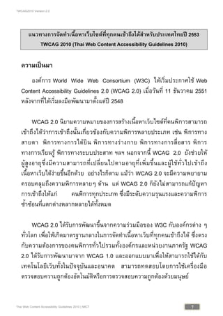 TWCAG2010 Version 2.0
7Thai Web Content Accessibility Guidelines 2010 | MICT
แนวทางการจัดทําเนื้อหาเว็บไซตที่ทุกคนเขาถึงไดสําหรับประเทศไทยป 2553
TWCAG 2010 (Thai Web Content Accessibility Guidelines 2010)
ความเปนมา
องคการ World Wide Web Consortium (W3C) ไดเริ่มประกาศใช Web
Content Accessibility Guidelines 2.0 (WCAG 2.0) เมื่อวันที่ 11 ธันวาคม 2551
หลังจากที่ไดเริ่มลงมือพัฒนามาตั้งแตป 2548
WCAG 2.0 นิยามความหมายของการสรางเนื้อหาเว็บไซตที่คนพิการสามารถ
เขาถึงไดวาการเขาถึงนั้นเกี่ยวของกับความพิการหลายประเภท เชน พิการทาง
สายตา พิการทางการไดยิน พิการทางรางกาย พิการทางการสื่อสาร พิการ
ทางการเรียนรู พิการทางระบบประสาท ฯลฯ นอกจากนี้ WCAG 2.0 ยังชวยให
ผูสูงอายุซึ่งมีความสามารถที่เปลี่ยนไปตามอายุที่เพิ่มขึ้นและผูใชทั่วไปเขาถึง
เนื้อหาเว็บไดงายขึ้นอีกดวย อยางไรก็ตาม แมวา WCAG 2.0 จะมีความพยายาม
ครอบคลุมถึงความพิการหลายๆ ดาน แต WCAG 2.0 ก็ยังไมสามารถแกปญหา
การเขาถึงใหแก คนพิการทุกประเภท ซึ่งมีระดับความรุนแรงและความพิการ
ซ้ําซอนที่แตกตางหลากหลายไดทั้งหมด
WCAG 2.0 ไดรับการพัฒนาขึ้นจากความรวมมือของ W3C กับองคกรตาง ๆ
ทั่วโลก เพื่อใหเกิดมาตรฐานกลางในการจัดทําเนื้อหาเว็บที่ทุกคนเขาถึงได ซึ่งตรง
กับความตองการของคนพิการทั่วไปรวมทั้งองคกรและหนวยงานภาครัฐ WCAG
2.0 ไดรับการพัฒนามาจาก WCAG 1.0 และออกแบบมาเพื่อใหสามารถใชไดกับ
เทคโนโลยีเว็บทั้งในปจจุบันและอนาคต สามารถทดสอบโดยการใชเครื่องมือ
ตรวจสอบความถูกตองอัตโนมัติหรือการตรวจสอบความถูกตองดวยมนุษย
 