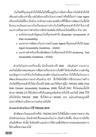 TWCAG2010 Version 2.0
88 Thai Web Content Accessibility Guidelines 2010 | MICT
เว็บไซตที่ทุกคนเขาถึงไดนั้นไมไดขึ้นอยูกับการจัดทําเนื้อหาเว็บใหเขาถึงได
เพียงอยางเดียวเทานั้น แตยังตองรวมถึงเว็บบราวเซอร หรือที่เรียกวา User Agent
หรือเทคโนโลยีอื่นๆ อีกดวย ยกตัวอยางเชน ซอฟตแวรที่ใชในการพัฒนาเว็บนั้นได
มีบทบาทเปนอยางมากในเรื่องของการทําเว็บไซตที่ทุกคนเขาถึงได จึงควรมี
แนวทางหรือมาตรการสําหรับการจัดทําซอฟตแวรหรือเทคโนโลยีอื่นๆ ดวย เชน
 องคประกอบสําคัญของเว็บที่ทุกคนเขาถึง (Essential Components of
Web Accessibility)
 แนวทางการพัฒนาเว็บบราวเซอร (User Agent) ที่ทุกคนเขาถึงได (User
Agent Accessibility Guidelines - UAAG)
 แนวทางสําหรับเครื่องมือพัฒนาเว็บที่ทุกคนเขาถึงได (Authoring Tool
Accessibility Guidelines - ATAG)
สําหรับในประเทศไทยนั้น นับตั้งแตชวงป 2550 เปนตนมา กระทรวง
เทคโนโลยีสารสนเทศและการสื่อสารหรือกระทรวงไอซีที ไดเล็งเห็นถึงความสําคัญ
ของปญหาการเขาถึงเว็บไซตของคนพิการในประเทศไทย จึงไดริเริ่มโครงการ
พัฒนาสังคมแหงความเทาเทียมดวย ICT ซึ่งไดจัดใหมีการฝกอบรมการสราง
เว็บไซตที่ทุกคนเขาถึงไดมาตั้งแตป 2550 และไดจัดทําคูมือ TWCAG 2008 (Thai
Web Content Accessibility Guidelines 2008) ขึ้นในป 2551 ซึ่งในขณะนั้นได
นําเอา WCAG 2.0 ที่ยังเปนรางที่เกือบสมบูรณแลวมาปรับใช และในป 2552 ก็ได
ปรับใหเปน TWCAG 2009 ซึ่งไดนําเอา WCAG 2.0 ฉบับเสร็จสมบูรณที่
ประกาศใชอยางเปนทางการแลวมาปรับใช
คําแนะนําสําหรับการใชTWCAG 2010
นักพัฒนาเว็บและองคกรที่นํา TWCAG 2010 ไปใชนั้นมีความหลากหลาย เชน
เปนนักออกแบบ เปนเจาหนาที่แผนและนโยบาย เปนฝายจัดซื้อ เปนอาจารยหรือ
เปนนักศึกษา ดังนั้น จึงตองมีคําแนะนําการใชงานเพื่อใหสามารถตอบสนองตอการ
ใชงานที่หลากหลายได
 
