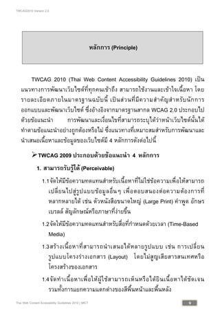 TWCAG2010 Version 2.0
9Thai Web Content Accessibility Guidelines 2010 | MICT
หลักการ (Principle)
TWCAG 2010 (Thai Web Content Accessibility Guidelines 2010) เปน
แนวทางการพัฒนาเว็บไซตที่ทุกคนเขาถึง สามารถใชงานและเขาใจเนื้อหา โดย
รายละเอียดภายในมาตรฐานฉบับนี้ เปนสวนที่มีความสําคัญสําหรับนักการ
ออกแบบและพัฒนาเว็บไซต ซึ่งอางอิงจากมาตรฐานสากล WCAG 2.0 ประกอบไป
ดวยขอแนะนํา การพัฒนาและเงื่อนไขที่สามารถระบุไดวาหนาเว็บไซตนั้นได
ทําตามขอแนะนําอยางถูกตองหรือไม ซึ่งแนวทางที่เหมาะสมสําหรับการพัฒนาและ
นําเสนอเนื้อหาและขอมูลของเว็บไซตมี 4 หลักการดังตอไปนี้
TWCAG 2009 ประกอบดวยขอแนะนํา 4 หลักการ
1. สามารถรับรูได (Perceivable)
1.1จัดใหมีขอความทดแทนสําหรับเนื้อหาที่ไมใชขอความเพื่อใหสามารถ
เปลี่ยนไปสูรูปแบบขอมูลอื่นๆ เพื่อตอบสนองตอความตองการที่
หลากหลายได เชน ตัวหนังสือขนาดใหญ (Large Print) คําพูด อักษร
เบรลล สัญลักษณหรือภาษาที่งายขึ้น
1.2จัดใหมีขอความทดแทนสําหรับสื่อที่กําหนดดวยเวลา (Time-Based
Media)
1.3สรางเนื้อหาที่สามารถนําเสนอไดหลายรูปแบบ เชน การเปลี่ยน
รูปแบบโครงรางเอกสาร (Layout) โดยไมสูญเสียสารสนเทศหรือ
โครงสรางของเอกสาร
1.4จัดทําเนื้อหาเพื่อใหผูใชสามารถเห็นหรือไดยินเนื้อหาไดชัดเจน
รวมทั้งการแยกความแตกตางของสีพื้นหนาและพื้นหลัง
 