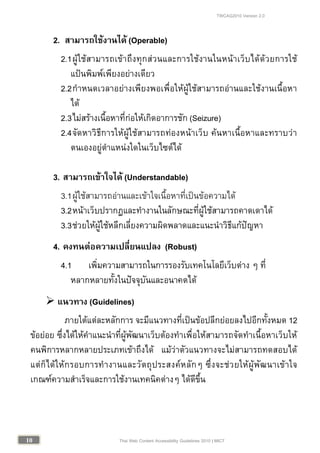 TWCAG2010 Version 2.0
1010 Thai Web Content Accessibility Guidelines 2010 | MICT
2. สามารถใชงานได (Operable)
2.1ผูใชสามารถเขาถึงทุกสวนและการใชงานในหนาเว็บไดดวยการใช
แปนพิมพเพียงอยางเดียว
2.2กําหนดเวลาอยางเพียงพอเพื่อใหผูใชสามารถอานและใชงานเนื้อหา
ได
2.3ไมสรางเนื้อหาที่กอใหเกิดอาการชัก (Seizure)
2.4จัดหาวิธีการใหผูใชสามารถทองหนาเว็บ คนหาเนื้อหาและทราบวา
ตนเองอยูตําแหนงใดในเว็บไซตได
3. สามารถเขาใจได (Understandable)
3.1ผูใชสามารถอานและเขาใจเนื้อหาที่เปนขอความได
3.2หนาเว็บปรากฏและทํางานในลักษณะที่ผูใชสามารถคาดเดาได
3.3ชวยใหผูใชหลีกเลี่ยงความผิดพลาดและแนะนําวิธีแกปญหา
4. คงทนตอความเปลี่ยนแปลง (Robust)
4.1 เพิ่มความสามารถในการรองรับเทคโนโลยีเว็บตาง ๆ ที่
หลากหลายทั้งในปจจุบันและอนาคตได
 แนวทาง (Guidelines)
ภายใตแตละหลักการ จะมีแนวทางที่เปนขอปลีกยอยลงไปอีกทั้งหมด 12
ขอยอย ซึ่งไดใหคําแนะนําที่ผูพัฒนาเว็บตองทําเพื่อใหสามารถจัดทําเนื้อหาเว็บให
คนพิการหลากหลายประเภทเขาถึงได แมวาตัวแนวทางจะไมสามารถทดสอบได
แตก็ไดใหกรอบการทํางานและวัตถุประสงคหลักๆ ซึ่งจะชวยใหผูพัฒนาเขาใจ
เกณฑความสําเร็จและการใชงานเทคนิคตางๆ ไดดีขึ้น
 