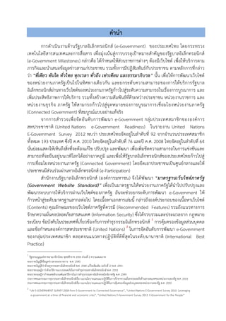 คํานํา
การดําเนินงานดานรัฐบาลอิเล็กทรอนิกส (e-Government) ของประเทศไทย โดยกระทรวง
เทคโนโลยีสารสนเทศและการสื่อสาร เพื่อมุงเนนสูการบรรลุเปาหมายสําคัญของรัฐบาลอิเล็กทรอนิกส
(e-Government Milestones) กลาวคือ ไดกําหนดใหสวนราชการตางๆ ตองมีเว็บไซต เพื่อใหบริการตาม
ภารกิจและนําเสนอขอมูลขาวสารแกประชาชน รวมทั้งการมีปฏิสัมพันธกับประชาชน ตามหลักการที่กลาว
วา “ที่เดียว ทันใด ทั่วไทย ทุกเวลา ทั่วถึง เทาเทียม และธรรมาภิบาล” นั้น เพื่อใหการพัฒนาเว็บไซต
ของหนวยงานภาครัฐเปนไปในทิศทางเดียวกัน และยกระดับความสามารถของการใหบริการรัฐบาล
อิเล็กทรอนิกสผานทางเว็บไซตของหนวยงานภาครัฐกาวไปสูระดับความสามารถในเรื่องการบูรณาการ และ
เพิ่มประสิทธิภาพการใหบริการ รวมทั้งสรางความสัมพันธที่ดีระหวางประชาชน หนวยงานราชการ และ
หนวยงานธุรกิจ ภาครัฐ ใหสามารถกาวไปสูจุดหมายของการบูรณาการเชื่อมโยงหนวยงานภาครัฐ
(Connected Government) ที่สมบูรณแบบอยางแทจริง
จากการสํารวจเพื่อจัดอันดับการพัฒนา e-Government กลุมประเทศสมาชิกขององคการ
สหประชาชาติ (United Nations e-Government Readiness) ในรายงาน United Nations
E-Government Survey 2012 พบวา ประเทศไทยจัดอยูในลําดับที่ 92 จากจํานวนประเทศสมาชิก
ทั้งหมด 193 ประเทศ ซึ่งป ค.ศ. 2010 ไทยจัดอยูในลําดับที่ 76 และป ค.ศ. 2008 ไทยจัดอยูในลําดับที่ 64
นั่นยอมแสดงใหเห็นถึงสิ่งที่จะตองแกไข ปรับปรุง และพัฒนา เพื่อเพิ่มขีดความสามารถในการแขงขันและ
สามารถที่จะยืนอยูบนเวทีโลกไดอยางภาคภูมิ และเพื่อใหรัฐบาลอิเล็กทรอนิกสของประเทศไทยกาวไปสู
การเชื่อมโยงหนวยงานภาครัฐ (Connected Government) โดยยึดเอาประชาชนเปนศูนยกลางและให
ประชาชนมีสวนรวมผานทางอิเล็กทรอนิกส (e-Participation)
สํานักงานรัฐบาลอิเล็กทรอนิกส (องคการมหาชน) จึงไดพัฒนา “มาตรฐานเว็บไซตภาครัฐ
(Government Website Standard)” เพื่อเปนมาตรฐานใหหนวยงานภาครัฐไดนําไปปรับปรุงและ
พัฒนาระบบการใหบริการผานเว็บไซตของภาครัฐ อันจะชวยยกระดับการพัฒนา e-Government ให
กาวหนาสูระดับมาตรฐานสากลตอไป โดยเนื้อหาเอกสารเลมนี้ กลาวถึงองคประกอบของเนื้อหาเว็บไซต
(Contents) คุณลักษณะของเว็บไซตภาครัฐที่ควรมี (Recommended Features) รวมถึงแนวทางการ
รักษาความมั่นคงปลอดภัยสารสนเทศ (Information Security) ซึ่งไดรวบรวมและประมวลจาก กฎหมาย
ระเบียบ ขอบังคับในประเทศที่เกี่ยวของกับการทําธุรกรรมอิเล็กทรอนิกส 1
การคุมครองขอมูลสวนบุคคล
และขอกําหนดองคการสหประชาชาติ (United Nations) 2
ในการจัดอันดับการพัฒนา e-Government
ของกลุมประเทศสมาชิก ตลอดจนแนวทางปฏิบัติที่ดีที่สุดในระดับนานาชาติ (International Best
Practice)
1
รัฐธรรมนูญแหงราชอาณาจักรไทย พุทธศักราช 2550 สวนที่ 2 ความเสมอภาค
พระราชบัญญัติขอมูลขาวสารของราชการ พ.ศ. 2540
พระราชบัญญัติวาดวยธุรกรรมทางอิเล็กทรอนิกส พ.ศ. 2544 แกไขเพิ่มเติม (ฉบับที่ 2) พ.ศ. 2551
พระราชกฤษฎีกาวาดวยวิธีการแบบปลอดภัยในการทําธุรกรรมทางอิเล็กทรอนิกส พ.ศ. 2553
พระราชกฤษฎีกากําหนดหลักเกณฑและวิธีการในการทําธุรกรรมทางอิเล็กทรอนิกสภาครัฐ พ.ศ. 2549
ประกาศคณะกรรมการธุรกรรมทางอิเล็กทรอนิกสเรื่อง แนวนโยบายและแนวปฏิบัติในการรักษาความมั่นคงปลอดภัยดานสารสนเทศของหนวยงานของรัฐ พ.ศ. 2553
ประกาศคณะกรรมการธุรกรรมทางอิเล็กทรอนิกสเรื่อง แนวนโยบายและแนวปฏิบัติในการคุมครองขอมูลสวนบุคคลของหนวยงานของรัฐ พ.ศ. 2553
2
“UN E-GOVERNMENT SURVEY 2008 from E-Government to Connected Governance”, “United Nations E-Government Survey 2010: Leveraging
e-government at a time of financial and economic crisis”, “United Nations E-Government Survey 2012: E-Government for the People”
 
