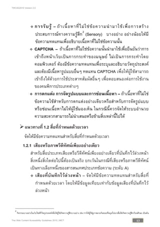TWCAG2010 Version 2.0
13Thai Web Content Accessibility Guidelines 2010 | MICT
 การรับรู – ถาเนื้อหาที่ไมใชขอความนํามาใชเพื่อการสราง
ประสบการณทางความรูสึก2
(Sensory) บางอยาง อยางนอยใหมี
ขอความทดแทนเพื่ออธิบายเนื้อหาที่ไมใชขอความนั้น
 CAPTCHA – ถาเนื้อหาที่ไมใชขอความนั้นนํามาใชเพื่อยืนยันวาการ
เขาถึงหนาเว็บเปนการกระทําของมนุษย ไมเปนการกระทําโดย
คอมพิวเตอร ตองมีขอความทดแทนเพื่อระบุและอธิบายวัตถุประสงค
และตองมีเนื้อหารูปแบบอื่นๆ ทดแทน CAPTCHA เพื่อใหผูใชสามารถ
เขาถึงไดดวยการใชประสาทสัมผัสอื่นๆ เพื่อตอบสนองตอการใชงาน
ของคนพิการประเภทตางๆ
 การตกแตง การจัดรูปแบบและการซอนเนื้อหา – ถาเนื้อหาที่ไมใช
ขอความใชสําหรับการตกแตงอยางเดียวหรือสําหรับการจัดรูปแบบ
หรือซอนเนื้อหาไมใหผูใชมองเห็น ในกรณีนี้ควรจัดใหระบบอํานวย
ความสะดวกสามารถไมนําเสนอหรือขามสิ่งเหลานี้ไปได
แนวทางที่ 1.2 สื่อที่กําหนดดวยเวลา
จัดใหมีขอความทดแทนสําหรับสื่อที่กําหนดดวยเวลา
1.2.1 เสียงหรือภาพวีดีทัศนเพียงอยางเดียว
สําหรับสื่อประเภทเสียงหรือวีดีทัศนเพียงอยางเดียวที่บันทึกไวลวงหนา
สิ่งหนึ่งสิ่งใดตอไปนี้ตองเปนจริง ยกเวนในกรณีที่เสียงหรือภาพวีดีทัศน
เปนทางเลือกหนึ่งของสารสนเทศประเภทขอความ (ระดับ A)
 เสียงที่บันทึกไวลวงหนา – จัดใหมีขอความทดแทนสําหรับสื่อที่
กําหนดดวยเวลา โดยใหมีขอมูลเทียบเทากับขอมูลเสียงที่บันทึกไว
ลวงหนา
2
กิจกรรมบางอยางในเว็บไซตที่วัตถุประสงคเพื่อใหผูใชเกิดความรูสึกบางอยาง เชน การใหผูใชดูภาพลายกนหอยที่หมุนไปมาเพื่อใหเกิดความรูสึกเวียนศีรษะ เปนตน
 