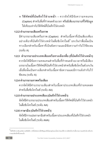 TWCAG2010 Version 2.0
1414 Thai Web Content Accessibility Guidelines 2010 | MICT
 วีดีทัศนที่บันทึกไวลวงหนา – ควรจัดใหมีขอความทดแทน
(Caption) สําหรับสื่อที่กําหนดดวยเวลา หรือมีเสียงบรรยายที่ใหขอมูล
ไดเทียบเทากับวีดีทัศนที่บันทึกไวลวงหนา
1.2.2 คําบรรยายเสียงหรือภาพ
มีคําบรรยายเสียงหรือภาพ (Caption) สําหรับเนื้อหาที่เปนเสียงเพียง
อยางเดียวที่บันทึกไวลวงหนาในสื่อซิงโครไนซ3
ยกเวนวาสื่อนั้นเปน
ทางเลือกสําหรับเนื้อหาที่เปนขอความและมีขอความกํากับไวชัดเจน
(ระดับ A)
1.2.3 คําบรรยายประเภทเสียงหรือทางเลือกสื่อ (ที่บันทึกไวลวงหนา)
ควรจัดใหมีขอความทดแทนสําหรับสื่อที่กําหนดดวยเวลาหรือมีเสียง
บรรยายในเนื้อหาวีดีทัศนที่บันทึกไวลวงหนาสําหรับสื่อซิงโครไนซ ยกเวน
เมื่อสื่อนั้นเปนทางเลือกสําหรับเนื้อหาขอความและมีการแจงกํากับไว
ชัดเจน (ระดับ A)
1.2.4 คําบรรยายภาพหรือเสียง
ควรจัดใหมีคําบรรยายเสียงสําหรับเนื้อหาประเภทเสียงที่ถายทอดสด
สําหรับสื่อซิงโครไนซ (ระดับ AA)
1.2.5 คําบรรยายประเภทเสียง(บันทึกไวลวงหนา)
จัดใหมีคําบรรยายประเภทเสียงสําหรับเนื้อหาวีดีทัศนที่บันทึกไวลวงหนา
ในสื่อซิงโครไนซ (ระดับ AA)
1.2.6 ภาษามือ (บันทึกไวลวงหนา)
จัดใหมีการแปลภาษามือสําหรับเนื้อหาประเภทเสียงที่บันทึกไวลวงหนา
ในสื่อซิงโครไนซ (ระดับ AAA)
3
สื่อที่จัดใหภาพ เสียงและขอความหรือสื่ออื่น ๆ เกิดขึ้นพรอมกัน เพื่อใหขอมูลแกสิ่งที่แสดงอยูในขณะนั้นเชน ในขณะที่มีภาพ จะมีเสียงที่ตรงกับเนื้อหาของภาพและมีคําอธิบายที่ตรงกับ
ภาพและเสียงที่เกิดขึ้นในขณะนั้น
 