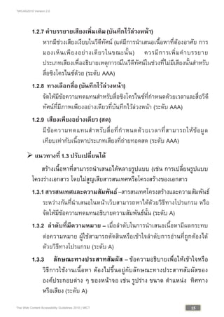 TWCAG2010 Version 2.0
15Thai Web Content Accessibility Guidelines 2010 | MICT
1.2.7 คําบรรยายเสียงเพิ่มเติม(บันทึกไวลวงหนา)
หากมีชวงเสียงเงียบในวีดีทัศน (แตมีการนําเสนอเนื้อหาที่ตองอาศัย การ
มองเห็นเพียงอยางเดียวในขณะนั้น) ควรมีการเพิ่มคําบรรยาย
ประเภทเสียงเพื่ออธิบายเหตุการณในวีดีทัศนในชวงที่ไมมีเสียงนั้นสําหรับ
สื่อซิงโครไนซดวย (ระดับ AAA)
1.2.8 ทางเลือกสื่อ(บันทึกไวลวงหนา)
จัดใหมีขอความทดแทนสําหรับสื่อซิงโครไนซที่กําหนดดวยเวลาและสื่อวีดี
ทัศนที่มีภาพเพียงอยางเดียวที่บันทึกไวลวงหนา (ระดับ AAA)
1.2.9 เสียงเพียงอยางเดียว (สด)
มีขอความทดแทนสําหรับสื่อที่กําหนดดวยเวลาที่สามารถใหขอมูล
เทียบเทากับเนื้อหาประเภทเสียงที่ถายทอดสด (ระดับ AAA)
 แนวทางที่ 1.3 ปรับเปลี่ยนได
สรางเนื้อหาที่สามารถนําเสนอไดหลายรูปแบบ (เชน การเปลี่ยนรูปแบบ
โครงรางเอกสาร โดยไมสูญเสียสารสนเทศหรือโครงสรางของเอกสาร
1.3.1สารสนเทศและความสัมพันธ–สารสนเทศโครงสรางและความสัมพันธ
ระหวางกันที่นําเสนอในหนาเว็บสามารถหาไดดวยวิธีทางโปรแกรม หรือ
จัดใหมีขอความทดแทนอธิบายความสัมพันธนั้น (ระดับ A)
1.3.2 ลําดับที่มีความหมาย – เมื่อลําดับในการนําเสนอเนื้อหามีผลกระทบ
ตอความหมาย ผูใชสามารถตัดสินหรือเขาใจลําดับการอานที่ถูกตองได
ดวยวิธีทางโปรแกรม (ระดับ A)
1.3.3 ลักษณะทางประสาทสัมผัส – ขอความอธิบายเพื่อใหเขาใจหรือ
วิธีการใชงานเนื้อหา ตองไมขึ้นอยูกับลักษณะทางประสาทสัมผัสของ
องคประกอบตาง ๆ ของหนาจอ เชน รูปราง ขนาด ตําแหนง ทิศทาง
หรือเสียง (ระดับ A)
 