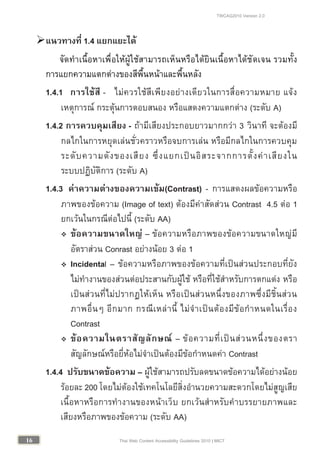 TWCAG2010 Version 2.0
1616 Thai Web Content Accessibility Guidelines 2010 | MICT
แนวทางที่ 1.4 แยกแยะได
จัดทําเนื้อหาเพื่อใหผูใชสามารถเห็นหรือไดยินเนื้อหาไดชัดเจน รวมทั้ง
การแยกความแตกตางของสีพื้นหนาและพื้นหลัง
1.4.1 การใชสี - ไมควรใชสีเพียงอยางเดียวในการสื่อความหมาย แจง
เหตุการณ กระตุนการตอบสนอง หรือแสดงความแตกตาง (ระดับ A)
1.4.2 การควบคุมเสียง - ถามีเสียงประกอบยาวมากกวา 3 วินาที จะตองมี
กลไกในการหยุดเลนชั่วคราวหรือจบการเลน หรือมีกลไกในการควบคุม
ระดับความดังของเสียง ซึ่งแยกเปนอิสระจากการตั้งคาเสียงใน
ระบบปฏิบัติการ (ระดับ A)
1.4.3 คาความตางของความเขม(Contrast) - การแสดงผลขอความหรือ
ภาพของขอความ (Image of text) ตองมีคาสัดสวน Contrast 4.5 ตอ 1
ยกเวนในกรณีตอไปนี้ (ระดับ AA)
 ขอความขนาดใหญ – ขอความหรือภาพของขอความขนาดใหญมี
อัตราสวน Conrast อยางนอย 3 ตอ 1
 Incidental – ขอความหรือภาพของขอความที่เปนสวนประกอบที่ยัง
ไมทํางานของสวนตอประสานกับผูใช หรือที่ใชสําหรับการตกแตง หรือ
เปนสวนที่ไมปรากฏใหเห็น หรือเปนสวนหนึ่งของภาพซึ่งมีชิ้นสวน
ภาพอื่นๆ อีกมาก กรณีเหลานี้ ไมจําเปนตองมีขอกําหนดในเรื่อง
Contrast
 ขอความในตราสัญลักษณ – ขอความที่เปนสวนหนึ่งของตรา
สัญลักษณหรือยี่หอไมจําเปนตองมีขอกําหนดคา Contrast
1.4.4 ปรับขนาดขอความ – ผูใชสามารถปรับลดขนาดขอความไดอยางนอย
รอยละ 200 โดยไมตองใชเทคโนโลยีสิ่งอํานวยความสะดวกโดยไมสูญเสีย
เนื้อหาหรือการทํางานของหนาเว็บ ยกเวนสําหรับคําบรรยายภาพและ
เสียงหรือภาพของขอความ (ระดับ AA)
 