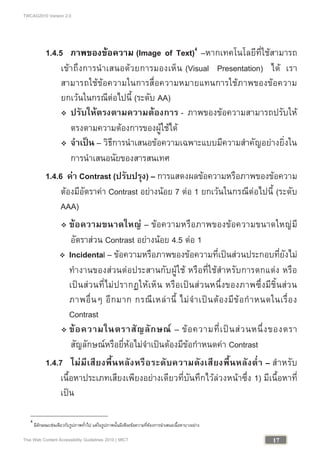 TWCAG2010 Version 2.0
17Thai Web Content Accessibility Guidelines 2010 | MICT
1.4.5 ภาพของขอความ (Image of Text)4
–หากเทคโนโลยีที่ใชสามารถ
เขาถึงการนําเสนอดวยการมองเห็น (Visual Presentation) ได เรา
สามารถใชขอความในการสื่อความหมายแทนการใชภาพของขอความ
ยกเวนในกรณีตอไปนี้ (ระดับ AA)
 ปรับใหตรงตามความตองการ - ภาพของขอความสามารถปรับให
ตรงตามความตองการของผูใชได
 จําเปน – วิธีการนําเสนอขอความเฉพาะแบบมีความสําคัญอยางยิ่งใน
การนําเสนอนัยของสารสนเทศ
1.4.6 คา Contrast (ปรับปรุง) – การแสดงผลขอความหรือภาพของขอความ
ตองมีอัตราคา Contrast อยางนอย 7 ตอ 1 ยกเวนในกรณีตอไปนี้ (ระดับ
AAA)
 ขอความขนาดใหญ – ขอความหรือภาพของขอความขนาดใหญมี
อัตราสวน Contrast อยางนอย 4.5 ตอ 1
 Incidental – ขอความหรือภาพของขอความที่เปนสวนประกอบที่ยังไม
ทํางานของสวนตอประสานกับผูใช หรือที่ใชสําหรับการตกแตง หรือ
เปนสวนที่ไมปรากฏใหเห็น หรือเปนสวนหนึ่งของภาพซึ่งมีชิ้นสวน
ภาพอื่นๆ อีกมาก กรณีเหลานี้ ไมจําเปนตองมีขอกําหนดในเรื่อง
Contrast
 ขอความในตราสัญลักษณ – ขอความที่เปนสวนหนึ่งของตรา
สัญลักษณหรือยี่หอไมจําเปนตองมีขอกําหนดคา Contrast
1.4.7 ไมมีเสียงพื้นหลังหรือระดับความดังเสียงพื้นหลังต่ํา – สําหรับ
เนื้อหาประเภทเสียงเพียงอยางเดียวที่บันทึกไวลวงหนาซึ่ง 1) มีเนื้อหาที่
เปน
4
มีลักษณะเชนเดียวกับรูปภาพทั่วไป แตในรูปภาพนั้นมีเพียงขอความที่ตองการนําเสนอเนื้อหาบางอยาง
 