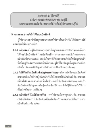TWCAG2010 Version 2.0
2020 Thai Web Content Accessibility Guidelines 2010 | MICT
 แนวทาง 2.1 เขาถึงไดโดยแปนพิมพ
ผูใชสามารถเขาถึงทุกกระบวนการใชงานในหนาเว็บไดดวยการใช
แปนพิมพเพียงอยางเดียว
2.1.1 แปนพิมพ - ผูใชตองสามารถเขาถึงทุกกระบวนการทํางานของเนื้อหา
ไดโดยใชแปนพิมพ โดยไมตองมีการกําหนดความเร็วในการเคาะ
แปนพิมพ(Keystroke) ยกเวนในกรณีที่การทํางานที่ตองใชขอมูลนําเขา
ซึ่งขึ้นอยูกับเสนทางการเคลื่อนไหวของผูใชที่ไมเปนจุดสิ้นสุดอยางเดียว
เทานั้น เชน การใชขอมูลนําเขาดวยการใชมือเขียน (ระดับ A)
2.1.2 ไมมีกับดักแปนพิมพ (Keyboard Trap) – ถาหากโฟกัสของแปนพิมพ
สามารถเลื่อนไปที่วัตถุใดในหนาเว็บไดโดยการใชแปนพิมพ ตองสามารถ
เลื่อนโฟกัสออกจากวัตถุนั้นไดดวยการใชแปนพิมพเชนกัน และถา
จําเปนตองใชปุมลูกศรหรือปุมแท็บ ตองมีคําแนะนําใหผูใชทราบถึงวิธีการ
เลื่อนโฟกัสออก (ระดับ A)
2.1.3 แปนพิมพ (ไมมีขอยกเวน) – การใชงานเนื้อหาทุกอยางตองสามารถ
เขาถึงไดดวยการใชแปนพิมพโดยไมตองกําหนดความเร็วในการเคาะ
แปนพิมพ (ระดับ AAA)
หลักการที่ 2: ใชงานได
องคประกอบของสวนตอประสานกับผูใช
และระบบการทองเว็บตองสามารถใชงานได ผูใชสามารถรับรูได
 