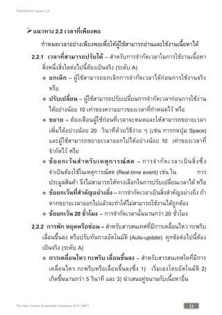TWCAG2010 Version 2.0
21Thai Web Content Accessibility Guidelines 2010 | MICT
แนวทาง 2.2 เวลาที่เพียงพอ
กําหนดเวลาอยางเพียงพอเพื่อใหผูใชสามารถอานและใชงานเนื้อหาได
2.2.1 เวลาที่สามารถปรับได – สําหรับการจํากัดเวลาในการใชงานเนื้อหา
สิ่งหนึ่งสิ่งใดตอไปนี้ตองเปนจริง (ระดับ A)
 ยกเลิก – ผูใชสามารถยกเลิกการจํากัดเวลาไดกอนการใชงานจริง
หรือ
 ปรับเปลี่ยน – ผูใชสามารถปรับเปลี่ยนการจํากัดเวลากอนการใชงาน
ไดอยางนอย 10 เทาของความยาวของเวลาที่กําหนดไว หรือ
 ขยาย – ตองเตือนผูใชกอนที่เวลาจะหมดและใหสามารถขยายเวลา
เพิ่มไดอยางนอย 20 วินาทีดวยวิธีงาย ๆ (เชน การกดปุม Space)
และผูใชสามารถขยายเวลาออกไปไดอยางนอย 10 เทาของเวลาที่
จํากัดไว หรือ
 ขอยกเวนสําหรับเหตุการณสด – การจํากัดเวลาเปนสิ่งซึ่ง
จําเปนตองใชในเหตุการณสด (Real-time event) เชน ใน การ
ประมูลสินคา จึงไมสามารถใหทางเลือกในการปรับเปลี่ยนเวลาได หรือ
 ขอยกเวนที่สําคัญอยางยิ่ง – การจํากัดเวลาเปนสิ่งสําคัญอยางยิ่ง ถา
หากขยายเวลาออกไปแลวจะทําใหไมสามารถใชงานไดถูกตอง
 ขอยกเวน 20 ชั่วโมง – การจํากัดเวลานั้นนานกวา 20 ชั่วโมง
2.2.2 การพัก หยุดหรือซอน – สําหรับสารสนเทศที่มีการเคลื่อนไหว กะพริบ
เลื่อนขึ้นลง หรือปรับทันกาลอัตโนมัติ (Auto-update) ทุกขอตอไปนี้ตอง
เปนจริง (ระดับ A)
 การเคลื่อนไหว กะพริบ เลื่อนขึ้นลง – สําหรับสารสนเทศใดที่มีการ
เคลื่อนไหว กะพริบหรือเลื่อนขึ้นลงซึ่ง 1) เริ่มเองโดยอัตโนมัติ 2)
เกิดขึ้นนานกวา 5 วินาที และ 3) นําเสนอคูขนานกับเนื้อหาอื่น
 