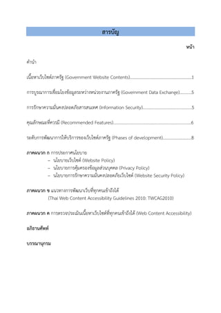 สารบัญ
หนา
คํานํา
เนื้อหาเว็บไซตภาครัฐ (Government Website Contents).........................................................1
การบูรณาการเชื่อมโยงขอมูลระหวางหนวยงานภาครัฐ (Government Data Exchange)...........5
การรักษาความมั่นคงปลอดภัยสารสนเทศ (Information Security)…………………………………….…5
คุณลักษณะที่ควรมี (Recommended Features)........................................................................6
ระดับการพัฒนาการใหบริการของเว็บไซตภาครัฐ (Phases of development)..…………………….8
ภาคผนวก ก การประกาศนโยบาย
– นโยบายเว็บไซต (Website Policy)
– นโยบายการคุมครองขอมูลสวนบุคคล (Privacy Policy)
– นโยบายการรักษาความมั่นคงปลอดภัยเว็บไซต (Website Security Policy)
ภาคผนวก ข แนวทางการพัฒนาเว็บที่ทุกคนเขาถึงได
(Thai Web Content Accessibility Guidelines 2010: TWCAG2010)
ภาคผนวก ค การตรวจประเมินเนื้อหาเว็บไซตที่ทุกคนเขาถึงได (Web Content Accessibility)
อภิธานศัพท
บรรณานุกรม
 