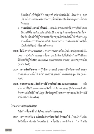 TWCAG2010 Version 2.0
2222 Thai Web Content Accessibility Guidelines 2010 | MICT
ตองมีกลไกใหผูใชพัก หยุดหรือซอนสิ่งนั้นได เวนแตวา การ
เคลื่อนไหว การกะพริบหรือการเลื่อนขึ้นลงเปนสิ่งสําคัญอยางยิ่งของ
กิจกรรม
 การปรับทันกาลอัตโนมัติ – สําหรับสารสนเทศที่มีการปรับทันกาล
อัตโนมัติซึ่ง 1) เริ่มเองโดยอัตโนมัติ และ 2) นําเสนอคูขนานกับเนื้อหา
อื่น ตองมีกลไกใหผูใชสามารถพัก หยุดหรือซอนสิ่งนั้นได หรือควบคุม
ความถี่ของการปรับทันกาลได เวนแตวาการปรับทันกาลอัตโนมัตินั้น
เปนสิ่งสําคัญอยางยิ่งของกิจกรรม
2.2.3 ไมมีการกําหนดเวลา – การกําหนดเวลาไมเปนสิ่งสําคัญอยางยิ่งใน
เหตุการณหรือกิจกรรมของเนื้อหา ยกเวนสําหรับสื่อซิงโครไนซที่ไมมีการ
โตตอบกับผูใช (Non-interactive synchronized media) และเหตุการณสด
(ระดับ AAA)
2.2.4 การขัดจังหวะ – ผูใชสามารถเลื่อนการขัดจังหวะหรือหยุด
การขัดจังหวะนั้นได ยกเวนการขัดจังหวะในกรณีเหตุฉุกเฉิน (ระดับ
AAA)
2.2.5 การตรวจสอบสิทธิ์การใชงานใหม (Re-authentication) – เมื่อ
ชวงเวลาที่ไดรับการตรวจสอบสิทธิ์การใชงานหมดลง ผูใชสามารถดําเนิน
กิจกรรมตอไปไดโดยไมสูญเสียขอมูลหลังจากการตรวจสอบสิทธิ์การใช
งานใหม (ระดับ AAA)
แนวทาง 2.3 อาการชัก
ไมสรางเนื้อหาที่กอใหเกิดอาการชัก (Seizure)
2.3.1 การกระพริบ 3 ครั้งหรือต่ํากวาระดับที่กําหนดไว – ในหนาเว็บตอง
ไมมีเนื้อหาสวนใดที่กะพริบ 3 ครั้งหรือมากกวาใน 1 วินาที หรือ
 
