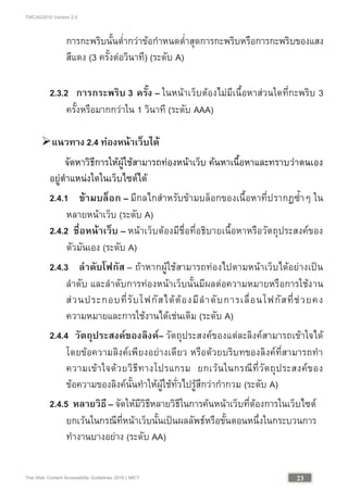 TWCAG2010 Version 2.0
23Thai Web Content Accessibility Guidelines 2010 | MICT
การกะพริบนั้นต่ํากวาขอกําหนดต่ําสุดการกะพริบหรือการกะพริบของแสง
สีแดง (3 ครั้งตอวินาที) (ระดับ A)
2.3.2 การกระพริบ 3 ครั้ง – ในหนาเว็บตองไมมีเนื้อหาสวนใดที่กะพริบ 3
ครั้งหรือมากกวาใน 1 วินาที (ระดับ AAA)
แนวทาง 2.4 ทองหนาเว็บได
จัดหาวิธีการใหผูใชสามารถทองหนาเว็บ คนหาเนื้อหาและทราบวาตนเอง
อยูตําแหนงใดในเว็บไซตได
2.4.1 ขามบล็อก – มีกลไกสําหรับขามบล็อกของเนื้อหาที่ปรากฏซ้ําๆ ใน
หลายหนาเว็บ (ระดับ A)
2.4.2 ชื่อหนาเว็บ – หนาเว็บตองมีชื่อที่อธิบายเนื้อหาหรือวัตถุประสงคของ
ตัวมันเอง (ระดับ A)
2.4.3 ลําดับโฟกัส – ถาหากผูใชสามารถทองไปตามหนาเว็บไดอยางเปน
ลําดับ และลําดับการทองหนาเว็บนั้นมีผลตอความหมายหรือการใชงาน
สวนประกอบที่รับโฟกัสไดตองมีลําดับการเลื่อนโฟกัสที่ชวยคง
ความหมายและการใชงานไดเชนเดิม (ระดับ A)
2.4.4 วัตถุประสงคของลิงค– วัตถุประสงคของแตละลิงคสามารถเขาใจได
โดยขอความลิงคเพียงอยางเดียว หรือดวยบริบทของลิงคที่สามารถทํา
ความเขาใจดวยวิธีทางโปรแกรม ยกเวนในกรณีที่วัตถุประสงคของ
ขอความของลิงคนั้นทําใหผูใชทั่วไปรูสึกวากํากวม (ระดับ A)
2.4.5 หลายวิธี – จัดใหมีวิธีหลายวิธีในการคนหนาเว็บที่ตองการในเว็บไซต
ยกเวนในกรณีที่หนาเว็บนั้นเปนผลลัพธหรือขั้นตอนหนึ่งในกระบวนการ
ทํางานบางอยาง (ระดับ AA)
 