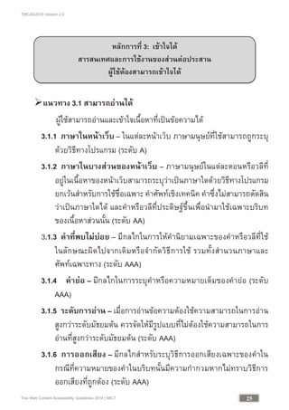 TWCAG2010 Version 2.0
25Thai Web Content Accessibility Guidelines 2010 | MICT
แนวทาง 3.1 สามารถอานได
ผูใชสามารถอานและเขาใจเนื้อหาที่เปนขอความได
3.1.1 ภาษาในหนาเว็บ – ในแตละหนาเว็บ ภาษามนุษยที่ใชสามารถถูกระบุ
ดวยวิธีทางโปรแกรม (ระดับ A)
3.1.2 ภาษาในบางสวนของหนาเว็บ – ภาษามนุษยในแตละตอนหรือวลีที่
อยูในเนื้อหาของหนาเว็บสามารถระบุวาเปนภาษาใดดวยวิธีทางโปรแกรม
ยกเวนสําหรับการใชชื่อเฉพาะ คําศัพทเชิงเทคนิค คําซึ่งไมสามารถตัดสิน
วาเปนภาษาใดได และคําหรือวลีที่ประดิษฐขึ้นเพื่อนํามาใชเฉพาะบริบท
ของเนื้อหาสวนนั้น (ระดับ AA)
3.1.3 คําที่พบไมบอย – มีกลไกในการใหคํานิยามเฉพาะของคําหรือวลีที่ใช
ในลักษณะผิดไปจากเดิมหรือจํากัดวิธีการใช รวมทั้งสํานวนภาษาและ
ศัพทเฉพาะทาง (ระดับ AAA)
3.1.4 คํายอ – มีกลไกในการระบุคําหรือความหมายเต็มของคํายอ (ระดับ
AAA)
3.1.5 ระดับการอาน – เมื่อการอานขอความตองใชความสามารถในการอาน
สูงกวาระดับมัธยมตน ควรจัดใหมีรูปแบบที่ไมตองใชความสามารถในการ
อานที่สูงกวาระดับมัธยมตน (ระดับ AAA)
3.1.6 การออกเสียง – มีกลไกสําหรับระบุวิธีการออกเสียงเฉพาะของคําใน
กรณีที่ความหมายของคําในบริบทนั้นมีความกํากวมหากไมทราบวิธีการ
ออกเสียงที่ถูกตอง (ระดับ AAA)
หลักการที่ 3: เขาใจได
สารสนเทศและการใชงานของสวนตอประสาน
ผูใชตองสามารถเขาใจได
สามารถใชงานได
 