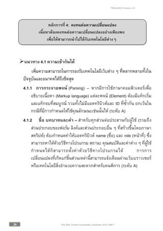 TWCAG2010 Version 2.0
2828 Thai Web Content Accessibility Guidelines 2010 | MICT
แนวทาง 4.1 ความเขากันได
เพิ่มความสามารถในการรองรับเทคโนโลยีเว็บตาง ๆ ที่หลากหลายทั้งใน
ปจจุบันและอนาคตไดถึงขีดสุด
4.1.1 การกระจายพจน (Parsing) – หากมีการใชภาษาคอมพิวเตอรเพื่อ
อธิบายเนื้อหา (Markup language) แตละพจน (Element) ตองมีแท็กเริ่ม
และแท็กจบที่สมบูรณ รวมทั้งไมมีแอตทริบิวตและ ID ที่ซ้ํากัน ยกเวนใน
กรณีที่มีการกําหนดใหใชคุณลักษณะเชนนั้นได (ระดับ A)
4.1.2 ชื่อ บทบาทและคา – สําหรับทุกสวนตอประสานกับผูใช (รวมถึง
สวนประกอบของฟอรม ลิงคและสวนประกอบอื่น ๆ ที่สรางขึ้นโดยภาษา
สคริปต) ตองกําหนดคาใหแอตทริบิวต name (ชื่อ) และ role (หนาที่) ซึ่ง
สามารถหาไดดวยวิธีทางโปรแกรม สถานะ คุณสมบัติและคาตาง ๆ ที่ผูใช
กําหนดไดก็สามารถตั้งคาดวยวิธีทางโปรแกรมได การการ
เปลี่ยนแปลงที่เกิดแกชิ้นสวนเหลานี้สามารถแจงเตือนผานเว็บบราวเซอร
หรือเทคโนโลยีสิ่งอํานวยความสะดวกสําหรับคนพิการ (ระดับ A)
หลักการที่ 4: คงทนตอความเปลี่ยนแปลง
เนื้อหาตองคงทนตอความเปลี่ยนแปลงอยางเพียงพอ
เพื่อใหสามารถนําไปใชกับเทคโนโลยีตางๆ
 