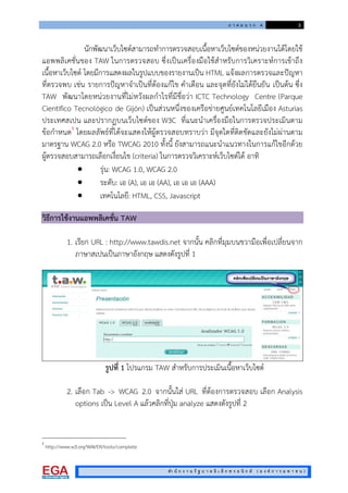 ภ า ค ผ น ว ก ค 3
สํา นั ก ง า น รั ฐ บ า ล อิ เ ล็ ก ท ร อ นิ ก ส ( อ ง ค ก า ร ม ห า ช น )
นักพัฒนาเว็บไซตสามารถทําการตรวจสอบเนื้อหาเว็บไซตของหนวยงานไดโดยใช
แอพพลิเคชั่นของ TAW ในการตรวจสอบ ซึ่งเปนเครื่องมือใชสําหรับการวิเคราะหการเขาถึง
เนื้อหาเว็บไซต โดยมีการแสดงผลในรูปแบบของรายงานเปน HTML แจงผลการตรวจและปญหา
ที่ตรวจพบ เชน รายการปญหาจําเปนที่ตองแกไข คําเตือน และจุดที่ยังไมไดยืนยัน เปนตน ซึ่ง
TAW พัฒนาโดยหนวยงานที่ไมหวังผลกําไรที่มีชื่อวา ICTC Technology Centre (Parque
Científico Tecnológico de Gijón) เปนสวนหนึ่งของเครือขายศูนยเทคโนโลยีเมือง Asturias
ประเทศสเปน และปรากฏบนเว็บไซตของ W3C ที่แนะนําเครื่องมือในการตรวจประเมินตาม
ขอกําหนด1
โดยผลลัพธที่ไดจะแสดงใหผูตรวจสอบทราบวา มีจุดใดที่ติดขัดและยังไมผานตาม
มาตรฐาน WCAG 2.0 หรือ TWCAG 2010 ทั้งนี้ ยังสามารถแนะนําแนวทางในการแกไขอีกดวย
ผูตรวจสอบสามารถเลือกเงื่อนไข (criteria) ในการตรวจวิเคราะหเว็บไซตได อาทิ
 รุน: WCAG 1.0, WCAG 2.0
 ระดับ: เอ (A), เอ เอ (AA), เอ เอ เอ (AAA)
 เทคโนโลยี: HTML, CSS, Javascript
วิธีการใชงานแอพพลิเคชั่น TAW
1. เรียก URL : http://www.tawdis.net จากนั้น คลิกที่มุมบนขวามือเพื่อเปลี่ยนจาก
ภาษาสเปนเปนภาษาอังกฤษ แสดงดังรูปที่ 1
รูปที่ 1 โปรแกรม TAW สําหรับการประเมินเนื้อหาเว็บไซต
2. เลือก Tab -> WCAG 2.0 จากนั้นใส URL ที่ตองการตรวจสอบ เลือก Analysis
options เปน Level A แลวคลิกที่ปุม analyze แสดงดังรูปที่ 2
1
http://www.w3.org/WAI/ER/tools/complete
 