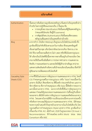 อ ภิ ธ า น ศั พ ท 1
สํา นั ก ง า น รั ฐ บ า ล อิ เ ล็ ก ท ร อ นิ ก ส ( อ ง ค ก า ร ม ห า ช น )
Authentication ขั้นตอนการยืนยันความถูกตองของหลักฐาน ที่แสดงวาเปนบุคคลที่กลาว
อางจริง ในทางปฏิบัติจะแบงออกเปน 2 ขั้นตอน คือ
 การระบุตัวตน (Identification) คือขั้นตอนที่ผูใชแสดงหลักฐาน
วาตนเองคือใครเชน ชื่อผูใช (username)
 การพิสูจนตัวตน (Authentication) คือขั้นตอนที่ตรวจสอบ
หลักฐานเพื่อแสดงวาเปนบุคคลที่กลาวอางจริง
Blog มาจากคําวา เว็บล็อก (Weblog) เปนรูปแบบเว็บไซตประเภทหนึ่ง ซึ่ง
ถูกเขียนขึ้นในลําดับที่เรียงตามเวลาในการเขียน ซึ่งจะแสดงขอมูลที่
เขียนลาสุดไวแรกสุด บล็อกโดยปกติจะประกอบดวย ขอความ ภาพ
ลิงก ซึ่งบางครั้งจะรวมสื่อตางๆ ไมวา เพลง หรือวิดีโอในหลายรูปแบบ
ได บล็อกเปนเว็บไซตที่มีเนื้อหาหลากหลายขึ้นอยูกับเจาของบล็อก โดย
สามารถใชเปนเครื่องมือสื่อสาร การประกาศขาวสาร การแสดงความ
คิดเห็น การเผยแพรผลงาน และจะเปดใหผูเขามาอานขอมูล สามารถ
แสดงความคิดเห็นตอทายขอความที่เจาของบล็อกเปนคนเขียน ซึ่งทําให
ผูเขียนสามารถไดผลตอบกลับโดยทันที
Cascading Style
Sheets (CSS)
ภาษาที่ใชเปนสวนของการจัดรูปแบบการแสดงผลเอกสาร HTML โดยที่
CSS กําหนดกฎเกณฑในการระบุรูปแบบ (หรือ "Style") ของเนื้อหาใน
เอกสาร อันไดแก สีของขอความ สีพื้นหลัง ประเภทตัวอักษร และการ
จัดวางขอความ ซึ่งการกําหนดรูปแบบ หรือ Style นี้ใชหลักการของการ
แยกเนื้อหาเอกสาร HTML ออกจากคําสั่งที่ใชในการจัดรูปแบบการ
แสดงผล กําหนดใหรูปแบบของการแสดงผลเอกสาร ไมขึ้นอยูกับเนื้อหา
ของเอกสาร เพื่อใหงายตอการจัดรูปแบบการแสดงผลลัพธของเอกสาร
HTML โดยเฉพาะในกรณีที่มีการเปลี่ยนแปลงเนื้อหาเอกสารบอยครั้ง
หรือตองการควบคุมใหรูปแบบการแสดงผลเอกสาร HTML มีลักษณะ
ของความสม่ําเสมอทั่วกันทุกหนาเอกสารภายในเว็บไซตเดียวกัน โดย
กฎเกณฑในการกําหนดรูปแบบ (Style) เอกสาร HTML ถูกเพิ่มเขามา
ครั้งแรกใน HTML 4.0 เมื่อป พ.ศ. 2539 ในรูปแบบของ CSS level 1
Recommendations ที่กําหนดโดย องคกร World Wide Web
Consortium หรือ W3C
อภิธานศัพท
 