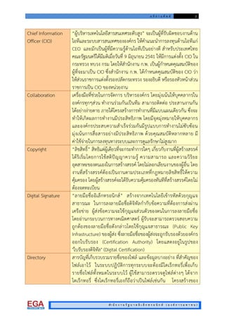 อ ภิ ธ า น ศั พ ท 2
สํา นั ก ง า น รั ฐ บ า ล อิ เ ล็ ก ท ร อ นิ ก ส ( อ ง ค ก า ร ม ห า ช น )
Chief Information
Officer (CIO)
“ผูบริหารเทคโนโลยีสารสนเทศระดับสูง” จะเปนผูที่รับผิดชอบงานดาน
ไอทีและระบบสารสนเทศขององคกร ใหคําแนะนําการลงทุนดานไอทีแก
CEO และมักเปนผูที่มีความรูดานไอทีเปนอยางดี สําหรับประเทศไทย
คณะรัฐมนตรีไดมีมติเมื่อวันที่ 9 มิถุนายน 2541 ใหมีการแตงตั้ง CIO ใน
กระทรวง ทบวง กรม โดยใหสํานักงาน ก.พ. เปนผูกําหนดคุณสมบัติของ
ผูที่จะมาเปน CIO ซึ่งสํานักงาน ก.พ. ไดกําหนดคุณสมบัติของ CIO วา
ใหสวนราชการแตงตั้งรองปลัดกระทรวง รองอธิบดี หรือรองหัวหนาสวน
ราชการเปน CIO ของหนวยงาน
Collaboration เครื่องมือที่ชวยในการจัดการ บริหารองคกร โดยมุงเนนใหบุคคลากรใน
องคกรทุกๆสวน ทํางานรวมกันเปนทีม สามารถติดตอ ประสานงานกัน
ไดอยางงายดาย ภายใตโครงสรางการทํางานที่มีแบบแผนเดียวกัน ซึ่งจะ
ทําใหเกิดผลการทํางานมีประสิทธิภาพ โดยมีจุดมุงหมายใหบุคคลากร
และองคกรประสบความสําเร็จรวมกันมีรูปแบบการทํางานไมซับซอน
มุงเนนการสื่อสารอยางมีประสิทธิภาพ ดวยคุณสมบัติหลากหลาย มี
คาใชจายในการลงทุนทางระบบและการดูแลรักษาไมสูงมาก
Copyright “ลิขสิทธิ์” สิทธิแตผูเดียวที่จะกระทําการใดๆ เกี่ยวกับงานที่ผูสรางสรรค
ไดริเริ่มโดยการใชสติปญญาความรู ความสามารถ และความวิริยะ
อุตสาหะของตนเองในการสรางสรรค โดยไมลอกเลียนงานของผูอื่น โดย
งานที่สรางสรรคตองเปนงานตามประเภทที่กฎหมายลิขสิทธิ์ใหความ
คุมครอง โดยผูสรางสรรคจะไดรับความคุมครองทันทีที่สรางสรรคโดยไม
ตองจดทะเบียน
Digital Signature “ลายมือชื่ออิเล็กทรอนิกส” สรางจากเทคโนโลยีเขารหัสดวยกุญแจ
สาธารณะ ในการลงลายมือชื่อดิจิทัลกํากับขอความที่ตองการสงผาน
เครือขาย ผูสงขอความจะใชกุญแจสวนตัวของตนในการลงลายมือชื่อ
โดยอานกระบวนการทางคณิตศาสตร ผูรับจะสามารถตรวจสอบความ
ถูกตองของลายมือชื่อดังกลาวโดยใชกุญแจสาธารณะ (Public Key
Infrastructure) ของผูสง ซึ่งลายมือชื่อของผูสงจะถูกรับรองดวยองคกร
ออกใบรับรอง (Certification Authority) โดยแสดงอยูในรูปของ
"ใบรับรองดิจิทัล" (Digital Certification)
Directory สารบัญที่เก็บรวบรวมรายชื่อของไฟล และขอมูลบางอยาง ที่สําคัญของ
ไฟลเอาไว ในระบบปฏิบัติการทุกระบบจะตองมีไดเร็กทอรี่เพื่อเก็บ
รายชื่อไฟลทั้งหมดในระบบไว ผูใชสามารถตรวจดูไฟลตางๆ ไดจาก
ไดเร็กทอรี่ ซึ่งไดเร็กทอรี่เองก็ถือวาเปนไฟลเชนกัน โครงสรางของ
 