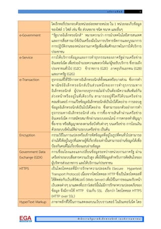 อ ภิ ธ า น ศั พ ท 3
สํา นั ก ง า น รั ฐ บ า ล อิ เ ล็ ก ท ร อ นิ ก ส ( อ ง ค ก า ร ม ห า ช น )
ไดเร็กทอรี่ประกอบดวยหนวยยอยหลายหนวย ใน 1 หนวยจะเก็บขอมูล
ของไฟล 1 ไฟล เชน ชื่อ สวนขยาย ชนิด ขนาด และอื่นๆ
e-Government “รัฐบาลอิเล็กทรอนิกส” หมายความวา การนําเทคโนโลยีสารสนเทศ
และการสื่อสารมาใชเปนเครื่องมือในการบริหารจัดการและบูรณาการ
การปฏิบัติงานของหนวยงานภาครัฐเพื่อเพิ่มศักยภาพในการใหบริการ
ประชาชน
e-Service การใหบริการขอมูลและการทําธุรกรรมของภาครัฐผานเครือขาย
อินเทอรเน็ต เพื่อชวยอํานวยความสะดวกใหแกผูขอรับบริการ ซึ่งรวมถึง
ประชาชนทั่วไป (G2C) ขาราชการ (G2E) ภาคธุรกิจเอกชน (G2B)
และภาครัฐ (G2G)
e-Transaction ธุรกรรมที่ใชวิธีการทางอิเล็กทรอนิกสทั้งหมดหรือบางสวน ซึ่งการทํา
พาณิชยอิเล็กทรอนิกสเปนสวนหนึ่งของการทําธุรกรรมทาง
อิเล็กทรอนิกส ผูประกอบธุรกรรมไมจําเปนตองมีความสัมพันธกัน
ลวงหนาหรืออยูในที่เดียวกัน สามารถอยูที่ใดก็ไดบนเครือขาย
คอมพิวเตอร การแกไขขอมูลอิเล็กทรอนิกสเปนไปไดโดยงาย การลอบดู
ขอมูลอิเล็กทรอนิกสเปนไปไดโดยงาย ซึ่งสามารถยกตัวอยางการทํา
ธุรกรรมทางอิเล็กทรอนิกส เชน การซื้อ-ขายสินคาผานเครือขาย
อินเทอรเน็ต การสมัครสมาชิกผานระบบออนไลน การตกลงทําสัญญา
ซื้อ-ขาย หรือสัญญาตกลงตามขอบังคับตางๆ บนเครือขาย การโอนเงิน
ดวยระบบอัตโนมัติผานระบบเครือขาย เปนตน
Encryption กรรมวิธีในการแปลงหรือเขารหัสขอมูลที่อยูในรูปที่คนทั่วไปสามารถ
อานไดใหอยูในรูปที่เฉพาะผูที่เกี่ยวของเทานั้นสามารถอานขอมูลไดเพื่อ
ปองกันคนที่ไมเกี่ยวของแอบอานขอมูล
Government Data
Exchange (GDX)
การเชื่อมโยงและแลกเปลี่ยนขอมูลระหวางหนวยงานภาครัฐ ผาน
เครือขายระบบสื่อสารความเร็วสูง เพื่อใชขอมูลสําหรับการตัดสินใจของ
ผูบริหารสวนราชการ และใหบริการแกประชาชน
HTTPS เปนโพรโทคอลที่มีการรักษาความปลอดภัย (Secure Hypertext
Transport Protocol) เนื่องจากโพรโทคอล HTTP ซึ่งเปนโพรโทคอลที่
ใชติดตอกับเว็บเซิรฟเวอร (Web Server) เพื่อใชในการขอและรับหนา
เว็บเพจตางๆ มาแสดงที่เบราวเซอรนั้นไมมีการรักษาความปลอดภัยของ
ขอมูล จึงมีการใช HTTP รวมกับ SSL เรียกวา โพรโทคอล HTTPS
(HTTP over SSL)
HyperText Markup ภาษาหลักที่ใชในการแสดงผลบนเว็บบราวเซอร ในอินเทอรเน็ต โดย
 