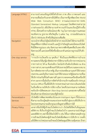 อ ภิ ธ า น ศั พ ท 4
สํา นั ก ง า น รั ฐ บ า ล อิ เ ล็ ก ท ร อ นิ ก ส ( อ ง ค ก า ร ม ห า ช น )
Language (HTML) สามารถนําเสนอขอมูลไดทั้งตัวอักษร ภาพ เสียง ภาพยนตร และ
สามารถเชื่อมโยงกับเอกสารอื่นไดดวย เปนภาษาที่ถูกพัฒนาโดย World
Wide Web Consortium (W3C) จากแมแบบของภาษา SGML
(Standard Generalized Markup Language) โดยตัดความสามารถ
บางสวนออกไป เพื่อใหสามารถทําความเขาใจและเรียนรูไดงายขึ้น
HTML มีโครงสรางการเขียนโดยอาศัย Tag ในการควบคุมการแสดงผล
ของขอความ รูปภาพ หรือวัตถุอื่น ๆ แตละ Tag อาจจะมีสวนขยาย
เรียกวา Attribute สําหรับจัดรูปแบบเพิ่มเติม
Navigation ระบบนําทางที่จะนําผูชมไปยังหนาตางๆ ของเว็บไซต ใหสามารถเขาถึง
ขอมูลที่ตองการไดอยางรวดเร็ว และรูวากําลังอยูตําแหนงใดของเว็บไซต
ซึ่งมีไดหลายรูปแบบ เชน ขอความภาพกราฟฟกที่แสดงชื่อเว็บเพจ หรือ
ขอความบงชี้ และบอยครั้งที่เครื่องมือบอกตําแหนงอาจถูกรวมไวกับตัว
เมนู
One stop service “การบริการเบ็ดเสร็จ ณ จุดเดียว” ซึ่งเปนแนวคิดที่ตองการอํานวย
ความสะดวกใหแกผูมาติดตอราชการใหสามารถรับบริการจากหนวยงาน
ราชการตางๆ ได ณ ที่แหงเดียว โดยไมจําเปนตองไปติดตอ ณ สวน
ราชการตางๆ หลายแหงซึ่งจะทําใหประชาชนไดรับความสะดวกสบาย
ในการติดตอราชการกับภาครัฐ เปนการประหยัดเวลาและคาใชจายของ
ประชาชน และยังเปนการลดภาระคาใชจายของภาครัฐโดยสามารถที่จะ
ใชบริการรวมกันทั้งในดานสถานที่ บุคลากร ตลอดจนเครื่องมือเครื่องใช
ตางๆ นอกจากนั้นยังเปนการจัดทําสํานักงานบริการเสมือนจริง (Virtual
Service Office) ขึ้นเพื่อใหบริการประชาชนผานทางระบบอินเทอรเน็ต
ในเรื่องที่สามารถใหบริการไดบางเรื่อง โดยที่ประชาชนสามารถติดตอ
ขอรับบริการไดตลอดเวลา (Non-Stop Service) และทุกสถานที่โดยไม
ตองเดินทางมายังหนวยงานของรัฐอีกตอไป
Personalized e-
Services
เว็บไซตมีการพัฒนาซอฟทแวรประเภท Intelligent Agent ขึ้นในระบบ
ซึ่งสามารถเรียนรูพฤติกรรมของประชาชนที่เขาสูระบบเพื่อใชบริการ
โดยประชาชนสามารถเลือกรูปแบบขอมูลตามที่ตองการได
Privacy Policy เอกสารที่แจงใหผูเขาชมเว็บไซตทราบวา เว็บไซตไดจัดเก็บขอมูลและ
สถิติตางๆ ที่เกี่ยวกับผูเขาชมเว็บไซตอะไรบาง และสามารถนําขอมูล
และสถิติตางๆ เหลานี้ไปใชอะไรไดบาง เชน ใชในการติดตามพฤติกรรม
การเขาชมเว็บไซตของผูเขาชมเว็บไซตเพื่อพัฒนาการใหบริการ รวมทั้ง
แจงใหทราบวาหนวยงานเจาของเว็บไซตจะดูแลใหความคุมครอง รักษา
 