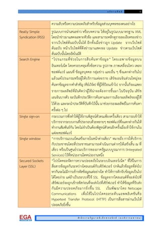อ ภิ ธ า น ศั พ ท 5
สํา นั ก ง า น รั ฐ บ า ล อิ เ ล็ ก ท ร อ นิ ก ส ( อ ง ค ก า ร ม ห า ช น )
ความลับหรือความปลอดภัยสําหรับขอมูลสวนบุคคลของตนอยางไร
Really Simple
Syndication (RSS)
รูปแบบการนําเสนอขาว หรือบทความ ใหอยูในรูปแบบมาตรฐาน XML
โดยนําขาวมาแสดงเฉพาะหัวขอ และสามารถคลิกดูรายละเอียดของขาว
จากเว็บไซตตนฉบับนั้นได อีกทั้งเมื่อขาวถูก Update จากเว็บไซต
ตนฉบับ หนาเว็บไซตที่ดึงขาวมาแสดงจะ Update ขาวตามเว็บไซต
ตนฉบับนั้นโดยอัตโนมัติ
Search Engine “โปรแกรมที่ชวยในการสืบคนหาขอมูล” โดยเฉพาะขอมูลบน
อินเทอรเน็ต โดยครอบคลุมทั้งขอความ รูปภาพ ภาพเคลื่อนไหว เพลง
ซอฟตแวร แผนที่ ขอมูลบุคคล กลุมขาว และอื่น ๆ ซึ่งแตกตางกันไป
แลวแตโปรแกรมหรือผูใหบริการแตละราย เสิรชเอนจินสวนใหญจะ
คนหาขอมูลจากคําสําคัญ (คียเวิรด) ที่ผูใชปอนเขาไป จากนั้นก็จะแสดง
รายการผลลัพธที่มันคิดวาผูใชนาจะตองการขึ้นมา ในปจจุบัน เสิรช
เอนจินบางตัว จะบันทึกประวัติการคนหาและการเลือกผลลัพธของผูใช
ไวดวย และจะนําประวัติที่บันทึกไวนั้น มาชวยกรองผลลัพธในการคนหา
ครั้งตอ ๆ ไป
Single sign-on กระบวนการซึ่งทําใหผูใชงานพิสูจนตัวตนเพียงครั้งเดียว สามารถเขาใช
บริการจากระบบงานที่ประกอบดวยหลายๆ ซอฟตแวรซึ่งแตกตางกันให
ทํางานสัมพันธกัน โดยไมจําเปนตองพิสูจนตัวตนอีกครั้งเมื่อเขาใชงานใน
แตละซอฟตแวร
Single window “การบริการแบบเบ็ดเสร็จภายในหนาตางเดียว” หมายถึง การใหบริการ
กับประชาชนโดยที่ประชาชนสามารถดําเนินงานตางๆใหเสร็จสิ้น ณ ที่
เดียว หรือเปนศูนยรวมบริการของภาครัฐแบบบูรณาการ (Integrated
Services) ไวที่หนวยงานใดหนวยงานหนึ่ง
Secured Sockets
Layer (SSL)
“โปรโตคอลจัดการความปลอดภัยในระบบอินเทอรเน็ต” ที่ใชในการ
สื่อสารขอมูลกันระหวางไคลเอนตกับเซิรฟเวอร ปกติแลวขอมูลที่สงไป
หากันจะไมมีการเขารหัสขอมูลแตอยางใด ทําใหการดักจับขอมูลเปนไป
ไดโดยงาย แตถาเปนระบบที่ใช SSL ขอมูลจากไคลเอนตที่จะสงไปที่
เซิรฟเวอรจะถูกเขารหัสกอนที่จะสงไปที่เซิรฟเวอร ทําใหขอมูลที่รับสง
กันมีความปลอดภัยมากยิ่งขึ้น SSL เริ่มพัฒนาโดย Netscape
Communications เพื่อใชในโปรโตคอลระดับแอพพลิเคชันคือ
Hypertext Transfer Protocol (HTTP) เปนการสื่อสารผานเว็บให
ปลอดภัยยิ่งขึ้น
 