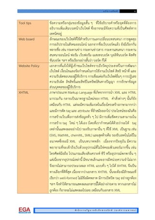 อ ภิ ธ า น ศั พ ท 6
สํา นั ก ง า น รั ฐ บ า ล อิ เ ล็ ก ท ร อ นิ ก ส ( อ ง ค ก า ร ม ห า ช น )
Tool tips ขอความหรือกลุมของขอมูลสั้น ๆ ที่ใชอธิบายคําหรือจุดที่ตองการ
อธิบายเพิ่มเติมบนหนาเว็บไซต ซึ่งอาจจะมีขอความที่เปนศัพททาง
เทคนิคอยู
Web board ลักษณะของเว็บไซตที่ใชสําหรับการแลกเปลี่ยนบทสนทนา การพูดคุย
การอภิปรายในสังคมออนไลน นอกจากชื่อเว็บบอรดแลว ยังมีเรียกกัน
หลายชื่อ เชน กระดานขาว กระดานขาวสาร กระดานสนทนา กระดาน
สนทนาออนไลน ฟอรัม เว็บฟอรัม เมสเซจบอรด บุลลิทินบอรด ดิสคัช
ชันบอรด ฯลฯ หรือเรียกอยางสั้นวา บอรด ก็ได
Website Policy เอกสารที่แจงใหผูเขาชมเว็บไซตทราบถึงวัตถุประสงคในการพัฒนา
เว็บไซต เงื่อนไขและขอกําหนดในการใชงานเว็บไซต สิทธิ หนาที่ และ
ความรับผิดชอบของผูใชบริการ การเชื่อมตอกับเว็บไซตอื่นๆ การปฏิเสธ
ความรับผิด ลิขสิทธิ์และสิทธิในทรัพยสินทางปญญา การรักษาขอมูล
สวนบุคคลของผูใชบริการ
XHTML ภาษาประเภท Markup Language ที่เกิดจากการนํา XML และ HTML
มารวมกัน กลายเปนมาตรฐานใหมของ HTML คําสั่งตางๆ นั้นก็ยัง
เหมือนกับ HTML แตจะมีความเขมงวดในเรื่องโครงสรางภาษามากกวา
และมีการตัด tag และ attribute ที่ลาสมัยออกไป ประโยชนของมันคือ
การสรางเว็บเพื่อการสงขอมูลทั่ว ๆ ไป มีการเพิ่มขีดความสามารถใน
การสราง tag ใหม ๆ ไดเอง (โดยที่เรากําหนดไดดวยวาจะให tag
เหลานั้นแสดงผลอยางไร) รองรับภาษาอื่น ๆ ที่ใช XML เปนฐาน เชน
(SVG, MathML, chemML, SMIL) และสุดทายคือ รองรับเทคโนโลยีใน
อนาคตซึ่งจะมี XML เปนบทบาทหลัก เนื่องจากปจจุบัน มีความ
พยายามที่จะเขาถึงเว็บดวยอุปกรณที่ไมใชคอมพิวเตอรมากขึ้น เชน
โทรศัพทมือถือ โปรแกรมเสียงสังเคราะห ทีวี หรืออุปกรณพกพาอื่น ๆ
แตเนื่องจากอุปกรณเหลานี้ มีขนาดเล็กและอาจมีหนวยความจําไมมาก
จึงอาจไมสามารถประมวลผล HTML แบบทั่ว ๆ ไปได XHTML จึงเปน
ทางเลือกที่ดีที่สุด เนื่องจากวาเอกสาร XHTML นั้นจะตองมีลักษณะที่
เรียกวา well-formed ไมมีขอผิดพลาด มีการเปดปด tag อยางถูกตอง
ฯลฯ จึงทําใหสามารถแสดงผลเอกสารนี้ไดอยางงายดาย หากเอกสารไม
ถูกตอง ก็อาจจะไมแสดงผลไปเลย เหมือนกับเอกสาร XML
 