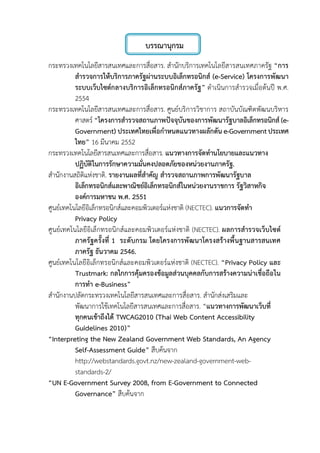 บรรณานุกรม
กระทรวงเทคโนโลยีสารสนเทศและการสื่อสาร. สํานักบริการเทคโนโลยีสารสนเทศภาครัฐ “การ
สํารวจการใหบริการภาครัฐผานระบบอิเล็กทรอนิกส (e-Service) โครงการพัฒนา
ระบบเว็บไซตกลางบริการอิเล็กทรอนิกสภาครัฐ” ดําเนินการสํารวจเมื่อตนป พ.ศ.
2554
กระทรวงเทคโนโลยีสารสนเทศและการสื่อสาร. ศูนยบริการวิชาการ สถาบันบัณฑิตพัฒนบริหาร
ศาสตร “โครงการสํารวจสถานภาพปจจุบันของการพัฒนารัฐบาลอิเล็กทรอนิกส(e-
Government) ประเทศไทยเพื่อกําหนดแนวทางผลักดัน e-Governmentประเทศ
ไทย” 16 มีนาคม 2552
กระทรวงเทคโนโลยีสารสนเทศและการสื่อสาร. แนวทางการจัดทํานโยบายและแนวทาง
ปฏิบัติในการรักษาความมั่นคงปลอดภัยของหนวยงานภาครัฐ.
สํานักงานสถิติแหงชาติ. รายงานผลที่สําคัญ สํารวจสถานภาพการพัฒนารัฐบาล
อิเล็กทรอนิกสและพาณิชยอิเล็กทรอนิกสในหนวยงานราชการ รัฐวิสาหกิจ
องคการมหาชน พ.ศ. 2551
ศูนยเทคโนโลยีอิเล็กทรอนิกสและคอมพิวเตอรแหงชาติ (NECTEC). แนวการจัดทํา
Privacy Policy
ศูนยเทคโนโลยีอิเล็กทรอนิกสและคอมพิวเตอรแหงชาติ (NECTEC). ผลการสํารวจเว็บไซต
ภาครัฐครั้งที่ 1 ระดับกรม โดยโครงการพัฒนาโครงสรางพื้นฐานสารสนเทศ
ภาครัฐ ธันวาคม 2546.
ศูนยเทคโนโลยีอิเล็กทรอนิกสและคอมพิวเตอรแหงชาติ (NECTEC). “Privacy Policy และ
Trustmark: กลไกการคุมครองขอมูลสวนบุคคลกับการสรางความนาเชื่อถือใน
การทํา e-Business”
สํานักงานปลัดกระทรวงเทคโนโลยีสารสนเทศและการสื่อสาร. สํานักสงเสริมและ
พัฒนาการใชเทคโนโลยีสารสนเทศและการสื่อสาร. “แนวทางการพัฒนาเว็บที่
ทุกคนเขาถึงได TWCAG2010 (Thai Web Content Accessibility
Guidelines 2010)”
“Interpreting the New Zealand Government Web Standards, An Agency
Self-Assessment Guide” สืบคนจาก
http://webstandards.govt.nz/new-zealand-government-web-
standards-2/
“UN E-Government Survey 2008, from E-Government to Connected
Governance” สืบคนจาก
 
