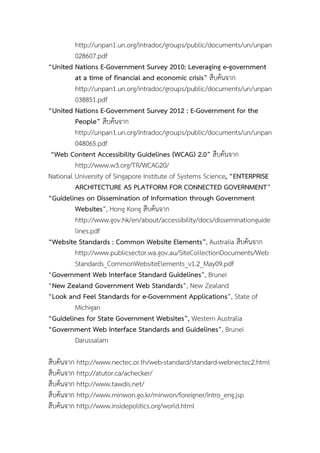 http://unpan1.un.org/intradoc/groups/public/documents/un/unpan
028607.pdf
“United Nations E-Government Survey 2010: Leveraging e-government
at a time of financial and economic crisis” สืบคนจาก
http://unpan1.un.org/intradoc/groups/public/documents/un/unpan
038851.pdf
“United Nations E-Government Survey 2012 : E-Government for the
People” สืบคนจาก
http://unpan1.un.org/intradoc/groups/public/documents/un/unpan
048065.pdf
“Web Content Accessibility Guidelines (WCAG) 2.0” สืบคนจาก
http://www.w3.org/TR/WCAG20/
National University of Singapore Institute of Systems Science, “ENTERPRISE
ARCHITECTURE AS PLATFORM FOR CONNECTED GOVERNMENT”
“Guidelines on Dissemination of Information through Government
Websites”, Hong Kong สืบคนจาก
http://www.gov.hk/en/about/accessibility/docs/disseminationguide
lines.pdf
“Website Standards : Common Website Elements”, Australia สืบคนจาก
http://www.publicsector.wa.gov.au/SiteCollectionDocuments/Web
Standards_CommonWebsiteElements_v1.2_May09.pdf
“Government Web Interface Standard Guidelines”, Brunei
“New Zealand Government Web Standards”, New Zealand
“Look and Feel Standards for e-Government Applications”, State of
Michigan
“Guidelines for State Government Websites”, Western Australia
“Government Web Interface Standards and Guidelines”, Brunei
Darussalam
สืบคนจาก http://www.nectec.or.th/web-standard/standard-webnectec2.html
สืบคนจาก http://atutor.ca/achecker/
สืบคนจาก http://www.tawdis.net/
สืบคนจาก http://www.minwon.go.kr/minwon/foreigner/intro_eng.jsp
สืบคนจาก http://www.insidepolitics.org/world.html
 