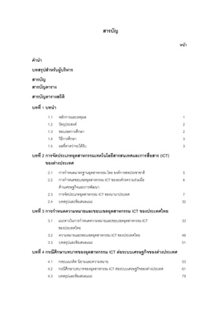 สารบัญ
หนา
คํานํา
บทสรุปสําหรับผูบริหาร
สารบัญ
สารบัญตาราง
สารบัญตารางสถิติ
บทที่ 1 บทนํา
1.1 หลักการและเหตุผล 1
1.2 วัตถุประสงค 2
1.3 ขอบเขตการศึกษา 2
1.4 วิธีการศึกษา 3
1.5 ผลที่คาดวาจะไดรับ 3
บทที่ 2 การจัดประเภทอุตสาหกรรมเทคโนโลยีสารสนเทศและการสื่อสาร (ICT)
ของตางประเทศ
2.1 การกําหนดมาตรฐานอุตสาหกรรม โดย องคการสหประชาชาติ 5
2.2 การกําหนดขอบเขตอุตสาหกรรม ICT ขององคกรความรวมมือ 6
ดานเศรษฐกิจและการพัฒนา
2.3 การจัดประเภทอุตสาหกรรม ICT ของนานาประเทศ 7
2.4 บทสรุปและขอเสนอแนะ 32
บทที่ 3 การกําหนดความหมายและขอบเขตอุตสาหกรรม ICT ของประเทศไทย
3.1 แนวทางในการกําหนดความหมายและขอบเขตอุตสาหกรรม ICT 33
ของประเทศไทย
3.2 ความหมายและขอบเขตอุตสาหกรรม ICT ของประเทศไทย 48
3.3 บทสรุปและขอเสนอแนะ 51
บทที่ 4 กรณีศึกษาบทบาทของอุตสาหกรรม ICT ตอระบบเศรษฐกิจของตางประเทศ
4.1 กรอบแนวคิด นิยามและความหมาย 53
4.2 กรณีศึกษาบทบาทของอุตสาหกรรม ICT ตอระบบเศรษฐกิจของตางประเทศ 61
4.3 บทสรุปและขอเสนอแนะ 79
 